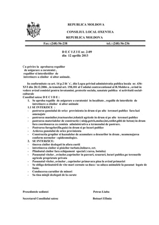 REPUBLICA MOLDOVA
CONSILIUL LOCAL OXENTEA
REPUBLICA MOLDOVA
D E C I Z I E nr. 2-09
din 12 aprilie 2013
Cu privire la aprobarea regulilor
de asigurare a curateniei ,
regulilor si interdictiilor de
intretinere a ciinilor si altor animale.
In conformitate cu art. 14 p.2 lit `x`, din Legea privind administratia publica locala nr. 436-
XVI din 28.12.2006 , in temeiul art. 158,181 al Codului contraventional al R.Moldova , avind in
vedere avizul comisiei pentru invatamint, protectie sociala, sanatate publica si activitatii social-
culturale
Consiliul satesc D E C I D E :
1. Se aproba regulile de asigurare a curateniei in localitate , regulile de interdictie de
intretinere a ciinilor si altor animale
1.1 SE INTERZICE :
- pastrarea gunoiului de orice provinienta in drum si pe alte terenuri publice fara lazi
amenajate
- pastrarea masinilor,tractoarelor,tehnicii agricole in drum si pe alte terenuri publice
- pastrarea materialelor de constructie ( nisip,petris,moluz,lut,cotilet,pliti de beton) in drum
fara coordonarea cu comisia administrativa a termenului de pastrare.
- Pastrarea furagelor(fin,paie) in drum si pe locuri publice
- Arderea gunoiului de orice provinienta
- Constructia gropilor si haznalelor de acumulare a deseurilor in drum , neamenajarea
conform normelor –epideomologice.
2. SE INTERZICE:
- tinerea cinilor dezlegati in afara curtii
- intretinerea cinilor si pisicilor turbate,bolnave, ect.
- Plimbatul cinilor fara echipament special ( curea, botnita)
- Pasunatul vitelor , ovinelor,caprinelor in parcuri, scuaruri, locuri publice,pe terenurile
agricole proprietate privata
- Pasunatul vitelor, avinelor , caprinelor primavara pina la avizul primariei
- Se obliga detinatoirii de vite mari cornute sa duca / sa aduca animalele la pasunat legate de
funie.
- Conducerea carutilor de minori
- Sa tina minjii dezlegati de la carute
Presedintele sedintei Petras Liuba
Secretarul Consiliului satesc Botnari Efimia
Fax: (248) 56-238 tel.: (248) 56-236
 
