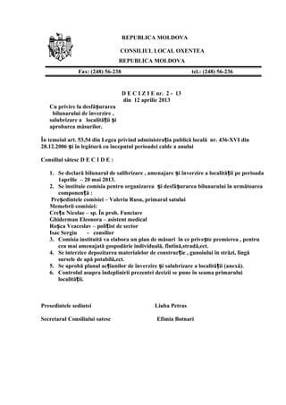 REPUBLICA MOLDOVA
CONSILIUL LOCAL OXENTEA
REPUBLICA MOLDOVA
D E C I Z I E nr. 2 - 13
din 12 aprilie 2013
Cu privire la desfă urareaș
bilunarului de înverzire ,
salubrizare a localită ii iț ș
aprobarea măsurilor.
În temeiul art. 53,54 din Legea privind administra ia publică locală nr. 436-XVI dinț
28.12.2006 i în legătură cu începutul perioadei calde a anuluiș
Consiliul sătesc D E C I D E :
1. Se declară bilunarul de salibrizare , amenajare i înverzire a localită ii pe perioadaș ț
1aprilie – 20 mai 2013.
2. Se instituie comisia pentru organizarea i desfă urarea bilunarului în următoareaș ș
componen ă :ț
Pre edintele comisiei – Valeriu Rusu, primarul satuluiș
Memebrii comisiei:
Cre u Nicolae – sp. În prob. Funciareț
Ghiderman Eleonora – asistent medical
Ro ca Veaceslav – poli ist de sectorș ț
Isac Sergiu - consilier
3. Comisia instituită va elabora un plan de măsuri în ce prive te premierea , pentruș
cea mai amenajată gospodărie individuală, fîntînă,stradă,ect.
4. Se interzice depozitarea materialelor de construc ie , gunoiului în străzi, lîngăț
sursele de apă potabilă,ect.
5. Se aprobă planul ac iunilor de înverzire i salubrizare a localită ii (anexă).ț ș ț
6. Controlul asupra îndeplinirii prezentei decizii se pune în seama primarului
localită ii.ț
Presedintele sedintei Liuba Petras
Secretarul Consiliului satesc Efimia Botnari
Fax: (248) 56-238 tel.: (248) 56-236
 