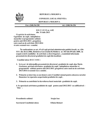 REPUBLICA MOLDOVA
CONSILIUL LOCAL OXENTEA
REPUBLICA MOLDOVA
D E C I Z I E nr. 4-02
din 31 iulie 2013
Cu privire la activitatea
Ggarinitei de copii , indeplinirea
masurilor si programelor schitate
pentru anii 2012-2013 , pregatirea
catre noul an de activitate 2013-2014
si catre sezonul rece a anului.
În conformitate cu art. 43 al Legii privind administraţia publică locală nr. 436-
XVI din 28.12.2006, Hotărîrea Guvernului R.Moldova nr. 843 din 09 iulie 2008 , în
scopul creării condiţiilor de activitate a sferei bugetare , examinînd informaţia
prezentată de directorul gradinitei de copii din localitate
Consiliul sătesc D E C I D E :
1. Se ia act de informa ia prezentată de directorul gradinitei de copii ,dna Mariaț
Guritenco ,privind activitatea gradinitei de copii , indeplinirea masurilor si
programelor schitate pentru anii 2012-2013 ,pregatirea catre noul an de activitate
2013-2014 si sezonul rece a anului .
2. Primaria sa intervina cu un demers catre Consiliul raional pentru alocarea surselor
financiare la reparatia acoperisului gradinitei de copii .
3. Primaria sa contribuie la dezvoltarea bazei materiale gradinitei de copii.
4. Se apreciază activitatea gradinitei de copii pentru anul 2012-2013 cu calificativul –
` bine `.
Presedintele sedintei Sergiu Isac
Secretarul Consiliului sătesc Efimia Botnari
Fax: (248) 56-238 tel.: (248) 56-236
 