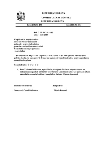 REPUBLICA MOLDOVA
CONSILIUL LOCAL OXENTEA
REPUBLICA MOLDOVA
D E C I Z I E nr. 4-09
din 31 iulie 2013
Cu privire la imputernicirea
unui functionar din cadrul
primariei pentru indeplinirea
partiala aatributiilor secretarului
Consiliului satesc pe perioada
concediului.
In temeiul art. 38 p. 5 din Legea nr. 436-XVI din 28.12.2006 privind administratia
publica locala , in baza cererii depuse de secretarul Consiliului satesc pentru acordarea
concediului ordinar
Consiliul satesc D E C I D E :
1. Dna Tatiana Ghiderman, specialist in percepere fiscala se imputerniceste sa
indeplineasca partial atributiile secretarului Consiliului satesc pe perioada aflarii
acesteia in concediul ordinar, incepind cu data de 05 august current.
Presedintele sedintei Sergiu Isac
Secretarul Consiliului satesc Efimia Botnari
Fax: (248) 56-238 tel.: (248) 56-236
 