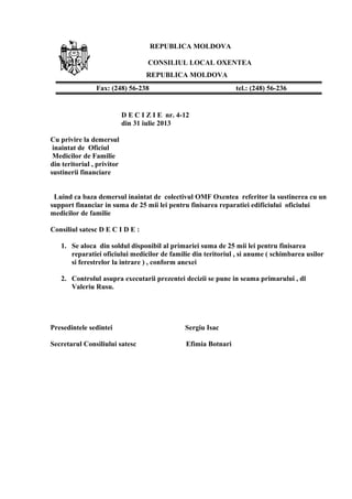 REPUBLICA MOLDOVA
CONSILIUL LOCAL OXENTEA
REPUBLICA MOLDOVA
D E C I Z I E nr. 4-12
din 31 iulie 2013
Cu privire la demersul
inaintat de Oficiul
Medicilor de Familie
din teritoriul , privitor
sustinerii financiare
Luind ca baza demersul inaintat de colectivul OMF Oxentea referitor la sustinerea cu un
support financiar in suma de 25 mii lei pentru finisarea reparatiei edificiului oficiului
medicilor de familie
Consiliul satesc D E C I D E :
1. Se aloca din soldul disponibil al primariei suma de 25 mii lei pentru finisarea
reparatiei oficiului medicilor de familie din teritoriul , si anume ( schimbarea usilor
si ferestrelor la intrare ) , conform anexei
2. Controlul asupra executarii prezentei decizii se pune in seama primarului , dl
Valeriu Rusu.
Presedintele sedintei Sergiu Isac
Secretarul Consiliului satesc Efimia Botnari
Fax: (248) 56-238 tel.: (248) 56-236
 