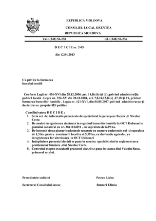 REPUBLICA MOLDOVA
CONSILIUL LOCAL OXENTEA
REPUBLICA MOLDOVA
D E C I Z I E nr. 2-05
din 12.04.2013
Cu privire la formarea
bunului imobil
Conform Legii nr. 436-XVI din 28.12.2006 ,art. 14,lit (b) i (d) ,privind administra iaș ț
publică locală . Legea nr. 354-XV din 28.10.2004, art. 7,8,14,15,li.(e) ,17,18 i 19, privindș
formarea bunurilor imobile . Legea nr. 121-XVI, din 04.05.2007, privind administrarea iș
deetatizarea proprietă ii publice .ț
Consiliul satesc D E C I D E :
1. Se ia act de informatia prezentata de specialistul in percepere fiscala ,dl Nicolae
Cretu
2. De anulat inregistrarea efectuata in registrul bunurilor imobile la OCT Dubasari a
planului cadastral cu nr. 3841104051 , cu suprafata de 6,89 ha.
3. De intocmit doua planuri cadastrale separate cu numere cadastrale noi si suprafata
de 1,3 ha. pentru constructii locative si 5,59 ha, cu destinatie agricola , cu
inregistrarea lor ulterioiara la OCT Dubasari
4. Indeplinirea prezentei decizii se pune in sarcina specialistului in reglementarea
problemelor funciare ,dlui Nicolae Cretu
5. Controlul asupra executarii prezentei decizii se pune in seama dlui Valeriu Rusu,
primarul satului.
Presedintele sedintei Petras Liuba
Secretarul Consiliului satesc Botnari Efimia
Fax: (248) 56-238 tel.: (248) 56-236
 