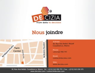 Nous joindre
Adresse:
30, Rue Aziz Bellal, Maarif
Casablanca, Maroc
Phone:
+212 522 990 791
Email:
contact@decizia.com
Web:
www.decizia.com
30, Rue Aziz Bellal, Casablanca, Maroc Tél : +(212) 522 990 791 / Fax : +(212) 522 230 375
www.decizia.com / contact@decizia.com

 