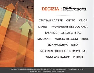 DECIZIA : Références
CENTRALE LAITIERE
DEKRA

CIETEC

CMCP

FROMAGERIE DES DOUKALA

LAFARGE
MARJANE

LESIEUR CRISTAL

MAROC TELECOM

RMA WATANYA

MDJS

SOFA

TRÉSORERIE GÉNÉRALE DU ROYAUME
WAFA ASSURANCE

ZURICH

30, Rue Aziz Bellal, Casablanca, Maroc Tél : +(212) 522 990 791 / Fax : +(212) 522 230 375
www.decizia.com / contact@decizia.com

 