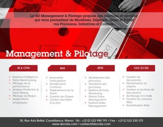 La BU Management & Pilotage propose des solutions et services
qui vous permettent de Modéliser, Déployer, Gérer et Piloter
vos Processus, Initiatives et Contenu.

Management & Pilotage
BI & CPM
•	 Business Intelligence
•	 Data Warehousing
•	 Pilotage de la
performance
•	 Analyse Predictive &
Data Mining
•	 Pilotage du Risque
•	Applications
Analytiques

BIM
•	Innovation
Participative
•	Amélioration
Continue
•	 Déploiement de la
Vision
•	 Gestion des Projets
•	 Gestion des Plans
d’action

BPM
•	 Modélisation des
processus
•	 Simulation des
processus
•	 Business Activity
Monitoring
•	 Master Data
Management
•	 Business Rules
Management

GED (ECM)
•	 Gestion de
documents
•	 Numérisation en
volume
•	 Gestion d’archives de
documents
•	 Archivage d’e-mails
•	 Gestion du contenu
Web
•	 Numérisation Web

30, Rue Aziz Bellal, Casablanca, Maroc Tél : +(212) 522 990 791 / Fax : +(212) 522 230 375
www.decizia.com / contact@decizia.com

 