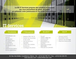 La BU IT Services propose des solutions et services
qui vous permettent de gérer, sécuriser
et optimiser votre patrimoine et vos actifs Informatiques.

IT Services
Virtualisation
•	 Consolidation des
serveurs
•	Virtualisation
des applications
d’entreprise
•	 Gestion de la
virtualisation et du
Cloud
•	 Solutions pour platesformes applicatives

IT Management

Sécurité IT

•	 Solutions ITSM / ITIL V3.
•	 Gestion de l’inventaire
et des actifs
•	 Suivi des licences
logicielles
•	 Gestion des contrats
fournisseurs
•	 Catalogue de service

•	Firewall
•	 Gestion unifiée des
menaces UTM
•	Sauvegarde/
Restauration des
données.
•	 Réplication et Haute
Disponibilité.
•	 Protection de données.

Infra IT
•	 Serveurs Lames/
Rackables/ Tours.
•	 Système de stockage.
•	 Audit des Datacenter.

30, Rue Aziz Bellal, Casablanca, Maroc Tél : +(212) 522 990 791 / Fax : +(212) 522 230 375
www.decizia.com / contact@decizia.com

 