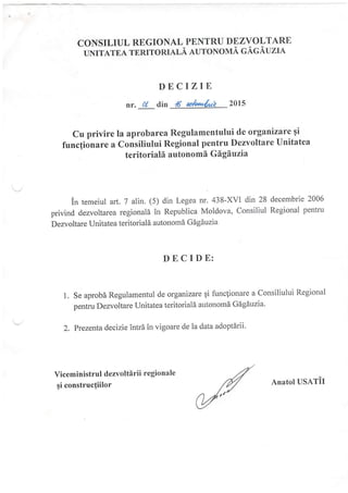 CONSILIUL REGIONAL PENTRU DEZVOLTARE
uNrurnl rnnrronrnr-A auroNoNrA cAc.A'uzr,q
Cu privire la aprobarea Regulamentului de organizare 9i
funcfionare a Consiliului Regional pentru Dezvoltare Unitatea
teritoriali autonomi Gigiuzia
in temeiul art. 7 alin. (5) din Legea nr. 438-XVI din 28 decembrie 2006
privind dezvoltarea regionald in Republica Moldova, Consiliul Regional penhu
Dezvoltare Unitatea teritoriale autonomd Gdgduzia
DECIZIE
nr. ol din /6 ub*&* 2ol5
DECIDE:
t. Se aprobi Regulamentul de organizare 9i funclionare a Consiliului Regional
pentru Dezvoltare Unitatea teritoriala autonom6 Gagduzia'
2. Prezenla decizie intrb in vigoare de la data adoptirii'
Viceministrul dezvoltirii regionale
fi constructiilor Anatol USATiI
 