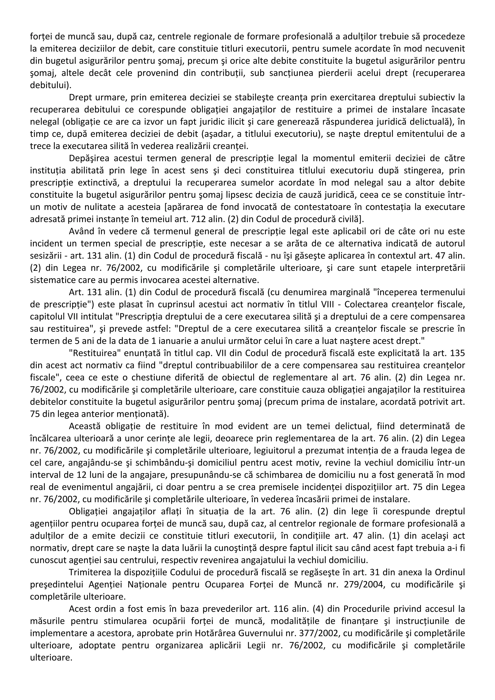 forței de muncă sau, după caz, centrele regionale de formare profesională a adulților trebuie să procedeze 
la emiterea deciziilor de debit, care constituie titluri executorii, pentru sumele acordate în mod necuvenit 
din bugetul asigurărilor pentru şomaj, precum şi orice alte debite constituite la bugetul asigurărilor pentru 
şomaj, altele decât cele provenind din contribuții, sub sancțiunea pierderii acelui drept (recuperarea 
debitului). 
Drept urmare, prin emiterea deciziei se stabileşte creanța prin exercitarea dreptului subiectiv la 
recuperarea debitului ce corespunde obligației angajaților de restituire a primei de instalare încasate 
nelegal (obligație ce are ca izvor un fapt juridic ilicit şi care generează răspunderea juridică delictuală), în 
timp ce, după emiterea deciziei de debit (aşadar, a titlului executoriu), se naşte dreptul emitentului de a 
trece la executarea silită în vederea realizării creanței. 
Depăşirea acestui termen general de prescripție legal la momentul emiterii deciziei de către 
instituția abilitată prin lege în acest sens şi deci constituirea titlului executoriu după stingerea, prin 
prescripție extinctivă, a dreptului la recuperarea sumelor acordate în mod nelegal sau a altor debite 
constituite la bugetul asigurărilor pentru şomaj lipsesc decizia de cauză juridică, ceea ce se constituie într‐un 
motiv de nulitate a acesteia [apărarea de fond invocată de contestatoare în contestația la executare 
adresată primei instanțe în temeiul art. 712 alin. (2) din Codul de procedură civilă]. 
Având în vedere că termenul general de prescripție legal este aplicabil ori de câte ori nu este 
incident un termen special de prescripție, este necesar a se arăta de ce alternativa indicată de autorul 
sesizării ‐ art. 131 alin. (1) din Codul de procedură fiscală ‐ nu îşi găseşte aplicarea în contextul art. 47 alin. 
(2) din Legea nr. 76/2002, cu modificările şi completările ulterioare, şi care sunt etapele interpretării 
sistematice care au permis invocarea acestei alternative. 
Art. 131 alin. (1) din Codul de procedură fiscală (cu denumirea marginală "începerea termenului 
de prescripție") este plasat în cuprinsul acestui act normativ în titlul VIII ‐ Colectarea creanțelor fiscale, 
capitolul VII intitulat "Prescripția dreptului de a cere executarea silită şi a dreptului de a cere compensarea 
sau restituirea", şi prevede astfel: "Dreptul de a cere executarea silită a creanțelor fiscale se prescrie în 
termen de 5 ani de la data de 1 ianuarie a anului următor celui în care a luat naştere acest drept." 
"Restituirea" enunțată în titlul cap. VII din Codul de procedură fiscală este explicitată la art. 135 
din acest act normativ ca fiind "dreptul contribuabililor de a cere compensarea sau restituirea creanțelor 
fiscale", ceea ce este o chestiune diferită de obiectul de reglementare al art. 76 alin. (2) din Legea nr. 
76/2002, cu modificările şi completările ulterioare, care constituie cauza obligației angajaților la restituirea 
debitelor constituite la bugetul asigurărilor pentru şomaj (precum prima de instalare, acordată potrivit art. 
75 din legea anterior menționată). 
Această obligație de restituire în mod evident are un temei delictual, fiind determinată de 
încălcarea ulterioară a unor cerințe ale legii, deoarece prin reglementarea de la art. 76 alin. (2) din Legea 
nr. 76/2002, cu modificările şi completările ulterioare, legiuitorul a prezumat intenția de a frauda legea de 
cel care, angajându‐se şi schimbându‐şi domiciliul pentru acest motiv, revine la vechiul domiciliu într‐un 
interval de 12 luni de la angajare, presupunându‐se că schimbarea de domiciliu nu a fost generată în mod 
real de evenimentul angajării, ci doar pentru a se crea premisele incidenței dispozițiilor art. 75 din Legea 
nr. 76/2002, cu modificările şi completările ulterioare, în vederea încasării primei de instalare. 
Obligației angajaților aflați în situația de la art. 76 alin. (2) din lege îi corespunde dreptul 
agențiilor pentru ocuparea forței de muncă sau, după caz, al centrelor regionale de formare profesională a 
adulților de a emite decizii ce constituie titluri executorii, în condițiile art. 47 alin. (1) din acelaşi act 
normativ, drept care se naşte la data luării la cunoştință despre faptul ilicit sau când acest fapt trebuia a‐i fi 
cunoscut agenției sau centrului, respectiv revenirea angajatului la vechiul domiciliu. 
Trimiterea la dispozițiile Codului de procedură fiscală se regăseşte în art. 31 din anexa la Ordinul 
preşedintelui Agenției Naționale pentru Ocuparea Forței de Muncă nr. 279/2004, cu modificările şi 
completările ulterioare. 
Acest ordin a fost emis în baza prevederilor art. 116 alin. (4) din Procedurile privind accesul la 
măsurile pentru stimularea ocupării forței de muncă, modalitățile de finanțare şi instrucțiunile de 
implementare a acestora, aprobate prin Hotărârea Guvernului nr. 377/2002, cu modificările şi completările 
ulterioare, adoptate pentru organizarea aplicării Legii nr. 76/2002, cu modificările şi completările 
ulterioare. 
 