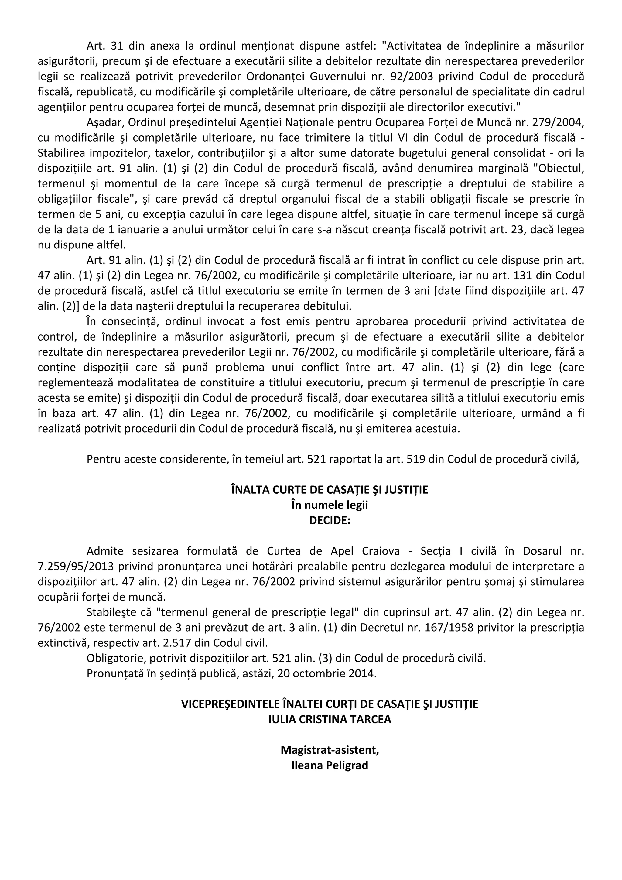 Art. 31 din anexa la ordinul menționat dispune astfel: "Activitatea de îndeplinire a măsurilor 
asigurătorii, precum şi de efectuare a executării silite a debitelor rezultate din nerespectarea prevederilor 
legii se realizează potrivit prevederilor Ordonanței Guvernului nr. 92/2003 privind Codul de procedură 
fiscală, republicată, cu modificările şi completările ulterioare, de către personalul de specialitate din cadrul 
agențiilor pentru ocuparea forței de muncă, desemnat prin dispoziții ale directorilor executivi." 
Aşadar, Ordinul preşedintelui Agenției Naționale pentru Ocuparea Forței de Muncă nr. 279/2004, 
cu modificările şi completările ulterioare, nu face trimitere la titlul VI din Codul de procedură fiscală ‐ 
Stabilirea impozitelor, taxelor, contribuțiilor şi a altor sume datorate bugetului general consolidat ‐ ori la 
dispozițiile art. 91 alin. (1) şi (2) din Codul de procedură fiscală, având denumirea marginală "Obiectul, 
termenul şi momentul de la care începe să curgă termenul de prescripție a dreptului de stabilire a 
obligațiilor fiscale", şi care prevăd că dreptul organului fiscal de a stabili obligații fiscale se prescrie în 
termen de 5 ani, cu excepția cazului în care legea dispune altfel, situație în care termenul începe să curgă 
de la data de 1 ianuarie a anului următor celui în care s‐a născut creanța fiscală potrivit art. 23, dacă legea 
nu dispune altfel. 
Art. 91 alin. (1) şi (2) din Codul de procedură fiscală ar fi intrat în conflict cu cele dispuse prin art. 
47 alin. (1) şi (2) din Legea nr. 76/2002, cu modificările şi completările ulterioare, iar nu art. 131 din Codul 
de procedură fiscală, astfel că titlul executoriu se emite în termen de 3 ani [date fiind dispozițiile art. 47 
alin. (2)] de la data naşterii dreptului la recuperarea debitului. 
În consecință, ordinul invocat a fost emis pentru aprobarea procedurii privind activitatea de 
control, de îndeplinire a măsurilor asigurătorii, precum şi de efectuare a executării silite a debitelor 
rezultate din nerespectarea prevederilor Legii nr. 76/2002, cu modificările şi completările ulterioare, fără a 
conține dispoziții care să pună problema unui conflict între art. 47 alin. (1) şi (2) din lege (care 
reglementează modalitatea de constituire a titlului executoriu, precum şi termenul de prescripție în care 
acesta se emite) şi dispoziții din Codul de procedură fiscală, doar executarea silită a titlului executoriu emis 
în baza art. 47 alin. (1) din Legea nr. 76/2002, cu modificările şi completările ulterioare, urmând a fi 
realizată potrivit procedurii din Codul de procedură fiscală, nu şi emiterea acestuia. 
Pentru aceste considerente, în temeiul art. 521 raportat la art. 519 din Codul de procedură civilă, 
ÎNALTA CURTE DE CASAȚIE ŞI JUSTIȚIE 
În numele legii 
DECIDE: 
Admite sesizarea formulată de Curtea de Apel Craiova ‐ Secția I civilă în Dosarul nr. 
7.259/95/2013 privind pronunțarea unei hotărâri prealabile pentru dezlegarea modului de interpretare a 
dispozițiilor art. 47 alin. (2) din Legea nr. 76/2002 privind sistemul asigurărilor pentru şomaj şi stimularea 
ocupării forței de muncă. 
Stabileşte că "termenul general de prescripție legal" din cuprinsul art. 47 alin. (2) din Legea nr. 
76/2002 este termenul de 3 ani prevăzut de art. 3 alin. (1) din Decretul nr. 167/1958 privitor la prescripția 
extinctivă, respectiv art. 2.517 din Codul civil. 
Obligatorie, potrivit dispozițiilor art. 521 alin. (3) din Codul de procedură civilă. 
Pronunțată în şedință publică, astăzi, 20 octombrie 2014. 
VICEPREŞEDINTELE ÎNALTEI CURȚI DE CASAȚIE ŞI JUSTIȚIE 
IULIA CRISTINA TARCEA 
Magistrat‐asistent, 
Ileana Peligrad 
