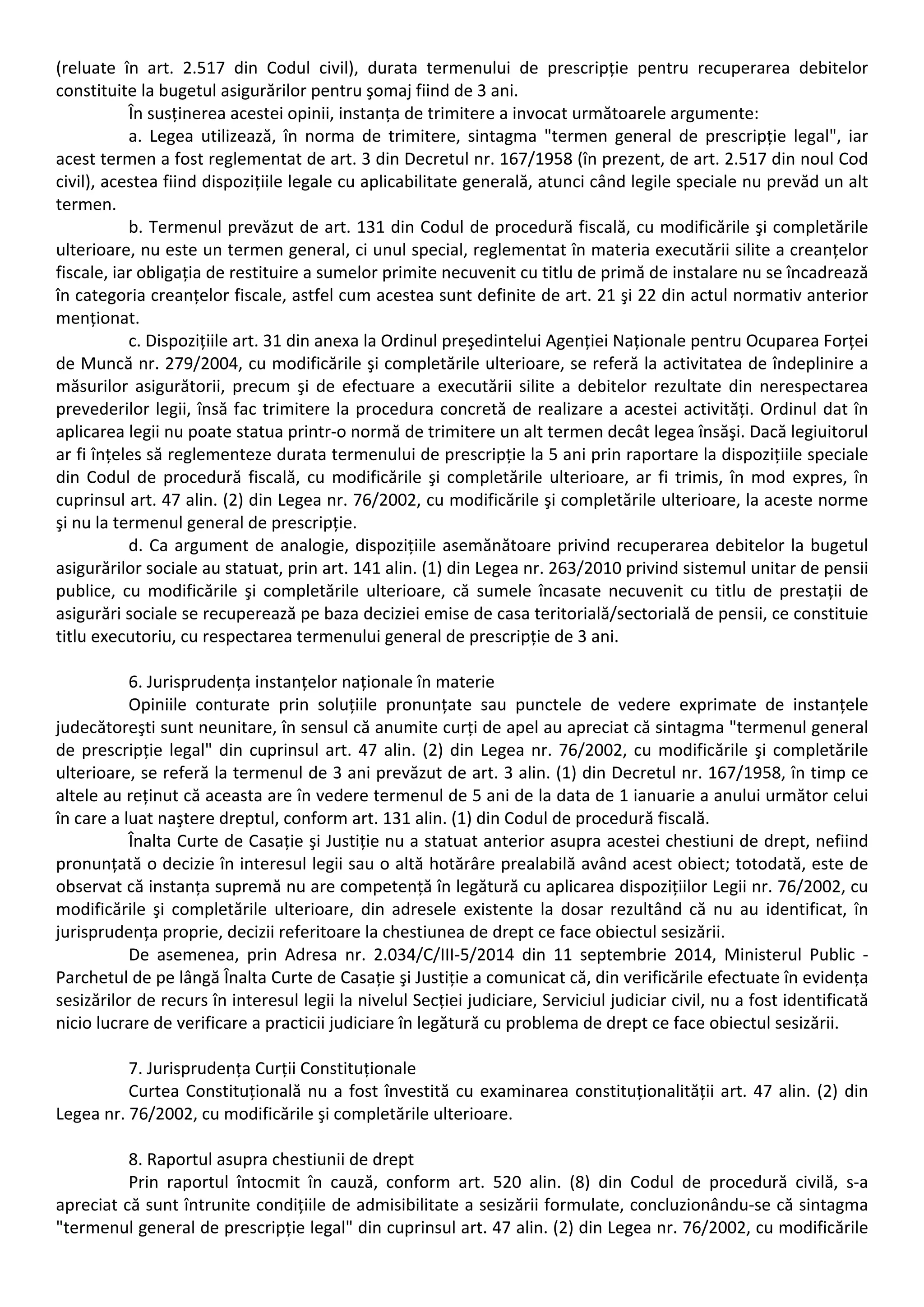 (reluate în art. 2.517 din Codul civil), durata termenului de prescripție pentru recuperarea debitelor 
constituite la bugetul asigurărilor pentru şomaj fiind de 3 ani. 
În susținerea acestei opinii, instanța de trimitere a invocat următoarele argumente: 
a. Legea utilizează, în norma de trimitere, sintagma "termen general de prescripție legal", iar 
acest termen a fost reglementat de art. 3 din Decretul nr. 167/1958 (în prezent, de art. 2.517 din noul Cod 
civil), acestea fiind dispozițiile legale cu aplicabilitate generală, atunci când legile speciale nu prevăd un alt 
termen. 
b. Termenul prevăzut de art. 131 din Codul de procedură fiscală, cu modificările şi completările 
ulterioare, nu este un termen general, ci unul special, reglementat în materia executării silite a creanțelor 
fiscale, iar obligația de restituire a sumelor primite necuvenit cu titlu de primă de instalare nu se încadrează 
în categoria creanțelor fiscale, astfel cum acestea sunt definite de art. 21 şi 22 din actul normativ anterior 
menționat. 
c. Dispozițiile art. 31 din anexa la Ordinul preşedintelui Agenției Naționale pentru Ocuparea Forței 
de Muncă nr. 279/2004, cu modificările şi completările ulterioare, se referă la activitatea de îndeplinire a 
măsurilor asigurătorii, precum şi de efectuare a executării silite a debitelor rezultate din nerespectarea 
prevederilor legii, însă fac trimitere la procedura concretă de realizare a acestei activități. Ordinul dat în 
aplicarea legii nu poate statua printr‐o normă de trimitere un alt termen decât legea însăşi. Dacă legiuitorul 
ar fi înțeles să reglementeze durata termenului de prescripție la 5 ani prin raportare la dispozițiile speciale 
din Codul de procedură fiscală, cu modificările şi completările ulterioare, ar fi trimis, în mod expres, în 
cuprinsul art. 47 alin. (2) din Legea nr. 76/2002, cu modificările şi completările ulterioare, la aceste norme 
şi nu la termenul general de prescripție. 
d. Ca argument de analogie, dispozițiile asemănătoare privind recuperarea debitelor la bugetul 
asigurărilor sociale au statuat, prin art. 141 alin. (1) din Legea nr. 263/2010 privind sistemul unitar de pensii 
publice, cu modificările şi completările ulterioare, că sumele încasate necuvenit cu titlu de prestații de 
asigurări sociale se recuperează pe baza deciziei emise de casa teritorială/sectorială de pensii, ce constituie 
titlu executoriu, cu respectarea termenului general de prescripție de 3 ani. 
6. Jurisprudența instanțelor naționale în materie 
Opiniile conturate prin soluțiile pronunțate sau punctele de vedere exprimate de instanțele 
judecătoreşti sunt neunitare, în sensul că anumite curți de apel au apreciat că sintagma "termenul general 
de prescripție legal" din cuprinsul art. 47 alin. (2) din Legea nr. 76/2002, cu modificările şi completările 
ulterioare, se referă la termenul de 3 ani prevăzut de art. 3 alin. (1) din Decretul nr. 167/1958, în timp ce 
altele au reținut că aceasta are în vedere termenul de 5 ani de la data de 1 ianuarie a anului următor celui 
în care a luat naştere dreptul, conform art. 131 alin. (1) din Codul de procedură fiscală. 
Înalta Curte de Casație şi Justiție nu a statuat anterior asupra acestei chestiuni de drept, nefiind 
pronunțată o decizie în interesul legii sau o altă hotărâre prealabilă având acest obiect; totodată, este de 
observat că instanța supremă nu are competență în legătură cu aplicarea dispozițiilor Legii nr. 76/2002, cu 
modificările şi completările ulterioare, din adresele existente la dosar rezultând că nu au identificat, în 
jurisprudența proprie, decizii referitoare la chestiunea de drept ce face obiectul sesizării. 
De asemenea, prin Adresa nr. 2.034/C/III‐5/2014 din 11 septembrie 2014, Ministerul Public ‐ 
Parchetul de pe lângă Înalta Curte de Casație şi Justiție a comunicat că, din verificările efectuate în evidența 
sesizărilor de recurs în interesul legii la nivelul Secției judiciare, Serviciul judiciar civil, nu a fost identificată 
nicio lucrare de verificare a practicii judiciare în legătură cu problema de drept ce face obiectul sesizării. 
7. Jurisprudența Curții Constituționale 
Curtea Constituțională nu a fost învestită cu examinarea constituționalității art. 47 alin. (2) din 
Legea nr. 76/2002, cu modificările şi completările ulterioare. 
8. Raportul asupra chestiunii de drept 
Prin raportul întocmit în cauză, conform art. 520 alin. (8) din Codul de procedură civilă, s‐a 
apreciat că sunt întrunite condițiile de admisibilitate a sesizării formulate, concluzionându‐se că sintagma 
"termenul general de prescripție legal" din cuprinsul art. 47 alin. (2) din Legea nr. 76/2002, cu modificările 
 