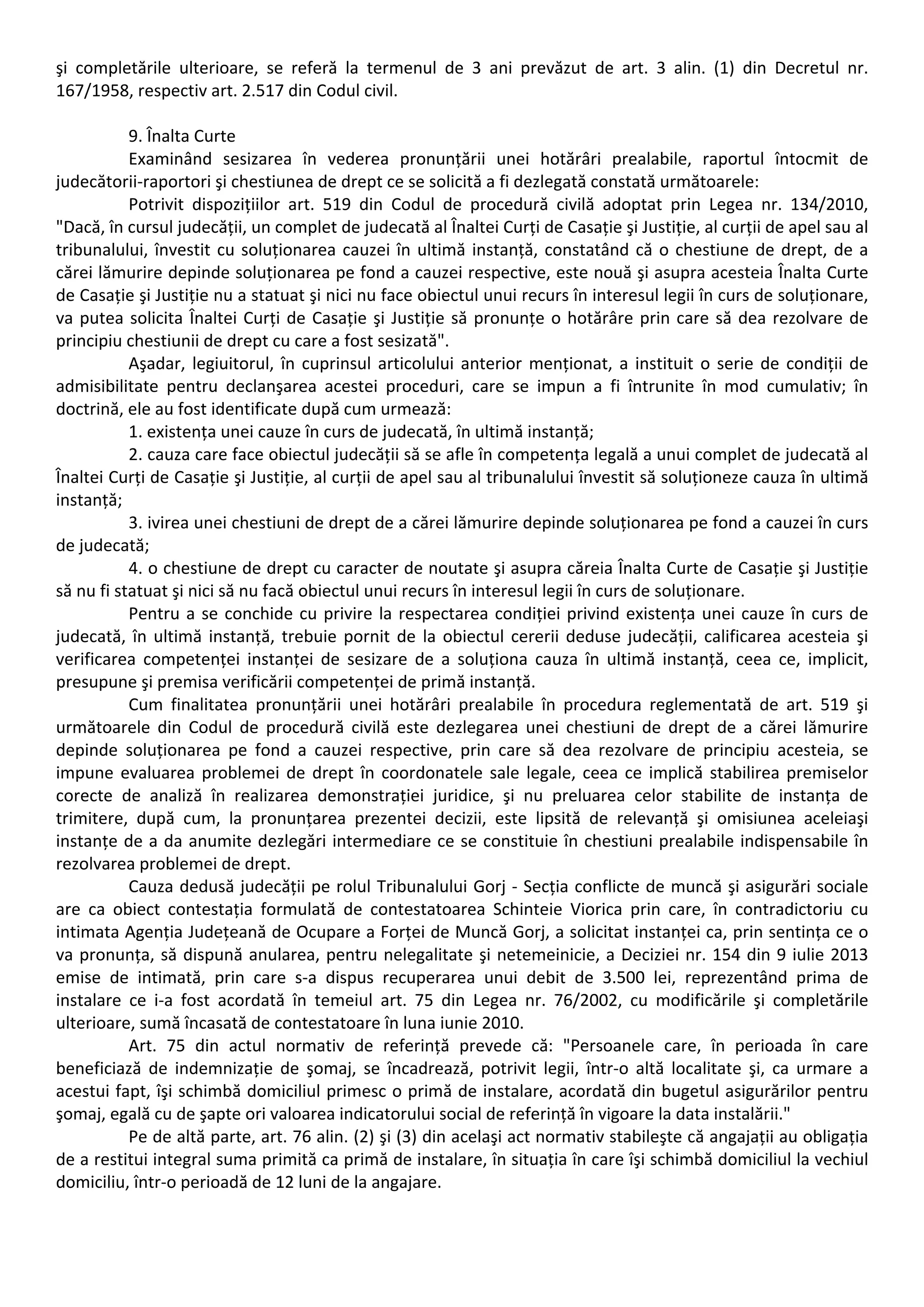 şi completările ulterioare, se referă la termenul de 3 ani prevăzut de art. 3 alin. (1) din Decretul nr. 
167/1958, respectiv art. 2.517 din Codul civil. 
9. Înalta Curte 
Examinând sesizarea în vederea pronunțării unei hotărâri prealabile, raportul întocmit de 
judecătorii‐raportori şi chestiunea de drept ce se solicită a fi dezlegată constată următoarele: 
Potrivit dispozițiilor art. 519 din Codul de procedură civilă adoptat prin Legea nr. 134/2010, 
"Dacă, în cursul judecății, un complet de judecată al Înaltei Curți de Casație şi Justiție, al curții de apel sau al 
tribunalului, învestit cu soluționarea cauzei în ultimă instanță, constatând că o chestiune de drept, de a 
cărei lămurire depinde soluționarea pe fond a cauzei respective, este nouă şi asupra acesteia Înalta Curte 
de Casație şi Justiție nu a statuat şi nici nu face obiectul unui recurs în interesul legii în curs de soluționare, 
va putea solicita Înaltei Curți de Casație şi Justiție să pronunțe o hotărâre prin care să dea rezolvare de 
principiu chestiunii de drept cu care a fost sesizată". 
Aşadar, legiuitorul, în cuprinsul articolului anterior menționat, a instituit o serie de condiții de 
admisibilitate pentru declanşarea acestei proceduri, care se impun a fi întrunite în mod cumulativ; în 
doctrină, ele au fost identificate după cum urmează: 
1. existența unei cauze în curs de judecată, în ultimă instanță; 
2. cauza care face obiectul judecății să se afle în competența legală a unui complet de judecată al 
Înaltei Curți de Casație şi Justiție, al curții de apel sau al tribunalului învestit să soluționeze cauza în ultimă 
instanță; 
3. ivirea unei chestiuni de drept de a cărei lămurire depinde soluționarea pe fond a cauzei în curs 
de judecată; 
4. o chestiune de drept cu caracter de noutate şi asupra căreia Înalta Curte de Casație şi Justiție 
să nu fi statuat şi nici să nu facă obiectul unui recurs în interesul legii în curs de soluționare. 
Pentru a se conchide cu privire la respectarea condiției privind existența unei cauze în curs de 
judecată, în ultimă instanță, trebuie pornit de la obiectul cererii deduse judecății, calificarea acesteia şi 
verificarea competenței instanței de sesizare de a soluționa cauza în ultimă instanță, ceea ce, implicit, 
presupune şi premisa verificării competenței de primă instanță. 
Cum finalitatea pronunțării unei hotărâri prealabile în procedura reglementată de art. 519 şi 
următoarele din Codul de procedură civilă este dezlegarea unei chestiuni de drept de a cărei lămurire 
depinde soluționarea pe fond a cauzei respective, prin care să dea rezolvare de principiu acesteia, se 
impune evaluarea problemei de drept în coordonatele sale legale, ceea ce implică stabilirea premiselor 
corecte de analiză în realizarea demonstrației juridice, şi nu preluarea celor stabilite de instanța de 
trimitere, după cum, la pronunțarea prezentei decizii, este lipsită de relevanță şi omisiunea aceleiaşi 
instanțe de a da anumite dezlegări intermediare ce se constituie în chestiuni prealabile indispensabile în 
rezolvarea problemei de drept. 
Cauza dedusă judecății pe rolul Tribunalului Gorj ‐ Secția conflicte de muncă şi asigurări sociale 
are ca obiect contestația formulată de contestatoarea Schinteie Viorica prin care, în contradictoriu cu 
intimata Agenția Județeană de Ocupare a Forței de Muncă Gorj, a solicitat instanței ca, prin sentința ce o 
va pronunța, să dispună anularea, pentru nelegalitate şi netemeinicie, a Deciziei nr. 154 din 9 iulie 2013 
emise de intimată, prin care s‐a dispus recuperarea unui debit de 3.500 lei, reprezentând prima de 
instalare ce i‐a fost acordată în temeiul art. 75 din Legea nr. 76/2002, cu modificările şi completările 
ulterioare, sumă încasată de contestatoare în luna iunie 2010. 
Art. 75 din actul normativ de referință prevede că: "Persoanele care, în perioada în care 
beneficiază de indemnizație de şomaj, se încadrează, potrivit legii, într‐o altă localitate şi, ca urmare a 
acestui fapt, îşi schimbă domiciliul primesc o primă de instalare, acordată din bugetul asigurărilor pentru 
şomaj, egală cu de şapte ori valoarea indicatorului social de referință în vigoare la data instalării." 
Pe de altă parte, art. 76 alin. (2) şi (3) din acelaşi act normativ stabileşte că angajații au obligația 
de a restitui integral suma primită ca primă de instalare, în situația în care îşi schimbă domiciliul la vechiul 
domiciliu, într‐o perioadă de 12 luni de la angajare. 
 