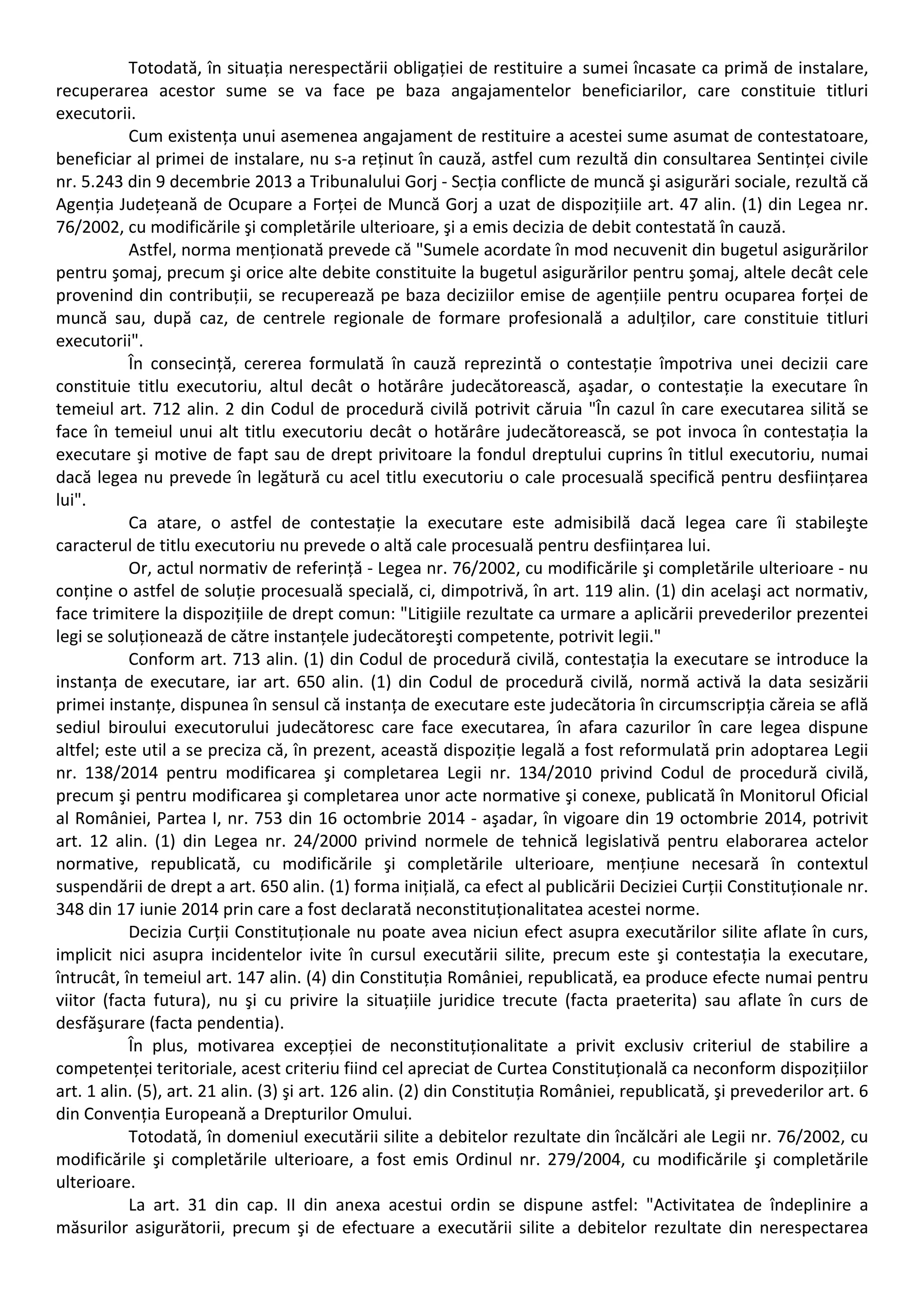 Totodată, în situația nerespectării obligației de restituire a sumei încasate ca primă de instalare, 
recuperarea acestor sume se va face pe baza angajamentelor beneficiarilor, care constituie titluri 
executorii. 
Cum existența unui asemenea angajament de restituire a acestei sume asumat de contestatoare, 
beneficiar al primei de instalare, nu s‐a reținut în cauză, astfel cum rezultă din consultarea Sentinței civile 
nr. 5.243 din 9 decembrie 2013 a Tribunalului Gorj ‐ Secția conflicte de muncă şi asigurări sociale, rezultă că 
Agenția Județeană de Ocupare a Forței de Muncă Gorj a uzat de dispozițiile art. 47 alin. (1) din Legea nr. 
76/2002, cu modificările şi completările ulterioare, şi a emis decizia de debit contestată în cauză. 
Astfel, norma menționată prevede că "Sumele acordate în mod necuvenit din bugetul asigurărilor 
pentru şomaj, precum şi orice alte debite constituite la bugetul asigurărilor pentru şomaj, altele decât cele 
provenind din contribuții, se recuperează pe baza deciziilor emise de agențiile pentru ocuparea forței de 
muncă sau, după caz, de centrele regionale de formare profesională a adulților, care constituie titluri 
executorii". 
În consecință, cererea formulată în cauză reprezintă o contestație împotriva unei decizii care 
constituie titlu executoriu, altul decât o hotărâre judecătorească, aşadar, o contestație la executare în 
temeiul art. 712 alin. 2 din Codul de procedură civilă potrivit căruia "În cazul în care executarea silită se 
face în temeiul unui alt titlu executoriu decât o hotărâre judecătorească, se pot invoca în contestația la 
executare şi motive de fapt sau de drept privitoare la fondul dreptului cuprins în titlul executoriu, numai 
dacă legea nu prevede în legătură cu acel titlu executoriu o cale procesuală specifică pentru desființarea 
lui". 
Ca atare, o astfel de contestație la executare este admisibilă dacă legea care îi stabileşte 
caracterul de titlu executoriu nu prevede o altă cale procesuală pentru desființarea lui. 
Or, actul normativ de referință ‐ Legea nr. 76/2002, cu modificările şi completările ulterioare ‐ nu 
conține o astfel de soluție procesuală specială, ci, dimpotrivă, în art. 119 alin. (1) din acelaşi act normativ, 
face trimitere la dispozițiile de drept comun: "Litigiile rezultate ca urmare a aplicării prevederilor prezentei 
legi se soluționează de către instanțele judecătoreşti competente, potrivit legii." 
Conform art. 713 alin. (1) din Codul de procedură civilă, contestația la executare se introduce la 
instanța de executare, iar art. 650 alin. (1) din Codul de procedură civilă, normă activă la data sesizării 
primei instanțe, dispunea în sensul că instanța de executare este judecătoria în circumscripția căreia se află 
sediul biroului executorului judecătoresc care face executarea, în afara cazurilor în care legea dispune 
altfel; este util a se preciza că, în prezent, această dispoziție legală a fost reformulată prin adoptarea Legii 
nr. 138/2014 pentru modificarea şi completarea Legii nr. 134/2010 privind Codul de procedură civilă, 
precum şi pentru modificarea şi completarea unor acte normative şi conexe, publicată în Monitorul Oficial 
al României, Partea I, nr. 753 din 16 octombrie 2014 ‐ aşadar, în vigoare din 19 octombrie 2014, potrivit 
art. 12 alin. (1) din Legea nr. 24/2000 privind normele de tehnică legislativă pentru elaborarea actelor 
normative, republicată, cu modificările şi completările ulterioare, mențiune necesară în contextul 
suspendării de drept a art. 650 alin. (1) forma inițială, ca efect al publicării Deciziei Curții Constituționale nr. 
348 din 17 iunie 2014 prin care a fost declarată neconstituționalitatea acestei norme. 
Decizia Curții Constituționale nu poate avea niciun efect asupra executărilor silite aflate în curs, 
implicit nici asupra incidentelor ivite în cursul executării silite, precum este şi contestația la executare, 
întrucât, în temeiul art. 147 alin. (4) din Constituția României, republicată, ea produce efecte numai pentru 
viitor (facta futura), nu şi cu privire la situațiile juridice trecute (facta praeterita) sau aflate în curs de 
desfăşurare (facta pendentia). 
În plus, motivarea excepției de neconstituționalitate a privit exclusiv criteriul de stabilire a 
competenței teritoriale, acest criteriu fiind cel apreciat de Curtea Constituțională ca neconform dispozițiilor 
art. 1 alin. (5), art. 21 alin. (3) şi art. 126 alin. (2) din Constituția României, republicată, şi prevederilor art. 6 
din Convenția Europeană a Drepturilor Omului. 
Totodată, în domeniul executării silite a debitelor rezultate din încălcări ale Legii nr. 76/2002, cu 
modificările şi completările ulterioare, a fost emis Ordinul nr. 279/2004, cu modificările şi completările 
ulterioare. 
La art. 31 din cap. II din anexa acestui ordin se dispune astfel: "Activitatea de îndeplinire a 
măsurilor asigurătorii, precum şi de efectuare a executării silite a debitelor rezultate din nerespectarea 
 