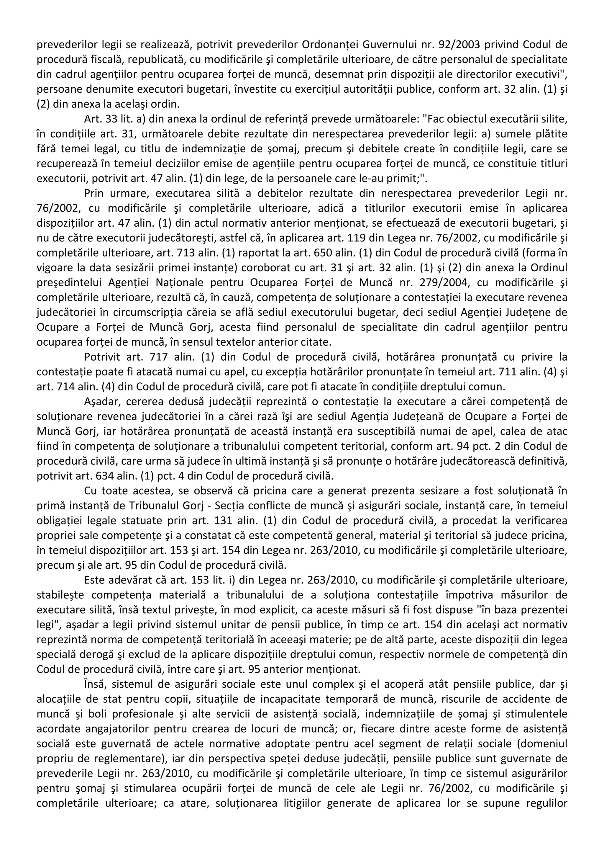 prevederilor legii se realizează, potrivit prevederilor Ordonanței Guvernului nr. 92/2003 privind Codul de 
procedură fiscală, republicată, cu modificările şi completările ulterioare, de către personalul de specialitate 
din cadrul agențiilor pentru ocuparea forței de muncă, desemnat prin dispoziții ale directorilor executivi", 
persoane denumite executori bugetari, învestite cu exercițiul autorității publice, conform art. 32 alin. (1) şi 
(2) din anexa la acelaşi ordin. 
Art. 33 lit. a) din anexa la ordinul de referință prevede următoarele: "Fac obiectul executării silite, 
în condițiile art. 31, următoarele debite rezultate din nerespectarea prevederilor legii: a) sumele plătite 
fără temei legal, cu titlu de indemnizație de şomaj, precum şi debitele create în condițiile legii, care se 
recuperează în temeiul deciziilor emise de agențiile pentru ocuparea forței de muncă, ce constituie titluri 
executorii, potrivit art. 47 alin. (1) din lege, de la persoanele care le‐au primit;". 
Prin urmare, executarea silită a debitelor rezultate din nerespectarea prevederilor Legii nr. 
76/2002, cu modificările şi completările ulterioare, adică a titlurilor executorii emise în aplicarea 
dispozițiilor art. 47 alin. (1) din actul normativ anterior menționat, se efectuează de executorii bugetari, şi 
nu de către executorii judecătoreşti, astfel că, în aplicarea art. 119 din Legea nr. 76/2002, cu modificările şi 
completările ulterioare, art. 713 alin. (1) raportat la art. 650 alin. (1) din Codul de procedură civilă (forma în 
vigoare la data sesizării primei instanțe) coroborat cu art. 31 şi art. 32 alin. (1) şi (2) din anexa la Ordinul 
preşedintelui Agenției Naționale pentru Ocuparea Forței de Muncă nr. 279/2004, cu modificările şi 
completările ulterioare, rezultă că, în cauză, competența de soluționare a contestației la executare revenea 
judecătoriei în circumscripția căreia se află sediul executorului bugetar, deci sediul Agenției Județene de 
Ocupare a Forței de Muncă Gorj, acesta fiind personalul de specialitate din cadrul agențiilor pentru 
ocuparea forței de muncă, în sensul textelor anterior citate. 
Potrivit art. 717 alin. (1) din Codul de procedură civilă, hotărârea pronunțată cu privire la 
contestație poate fi atacată numai cu apel, cu excepția hotărârilor pronunțate în temeiul art. 711 alin. (4) şi 
art. 714 alin. (4) din Codul de procedură civilă, care pot fi atacate în condițiile dreptului comun. 
Aşadar, cererea dedusă judecății reprezintă o contestație la executare a cărei competență de 
soluționare revenea judecătoriei în a cărei rază îşi are sediul Agenția Județeană de Ocupare a Forței de 
Muncă Gorj, iar hotărârea pronunțată de această instanță era susceptibilă numai de apel, calea de atac 
fiind în competența de soluționare a tribunalului competent teritorial, conform art. 94 pct. 2 din Codul de 
procedură civilă, care urma să judece în ultimă instanță şi să pronunțe o hotărâre judecătorească definitivă, 
potrivit art. 634 alin. (1) pct. 4 din Codul de procedură civilă. 
Cu toate acestea, se observă că pricina care a generat prezenta sesizare a fost soluționată în 
primă instanță de Tribunalul Gorj ‐ Secția conflicte de muncă şi asigurări sociale, instanță care, în temeiul 
obligației legale statuate prin art. 131 alin. (1) din Codul de procedură civilă, a procedat la verificarea 
propriei sale competențe şi a constatat că este competentă general, material şi teritorial să judece pricina, 
în temeiul dispozițiilor art. 153 şi art. 154 din Legea nr. 263/2010, cu modificările şi completările ulterioare, 
precum şi ale art. 95 din Codul de procedură civilă. 
Este adevărat că art. 153 lit. i) din Legea nr. 263/2010, cu modificările şi completările ulterioare, 
stabileşte competența materială a tribunalului de a soluționa contestațiile împotriva măsurilor de 
executare silită, însă textul priveşte, în mod explicit, ca aceste măsuri să fi fost dispuse "în baza prezentei 
legi", aşadar a legii privind sistemul unitar de pensii publice, în timp ce art. 154 din acelaşi act normativ 
reprezintă norma de competență teritorială în aceeaşi materie; pe de altă parte, aceste dispoziții din legea 
specială derogă şi exclud de la aplicare dispozițiile dreptului comun, respectiv normele de competență din 
Codul de procedură civilă, între care şi art. 95 anterior menționat. 
Însă, sistemul de asigurări sociale este unul complex şi el acoperă atât pensiile publice, dar şi 
alocațiile de stat pentru copii, situațiile de incapacitate temporară de muncă, riscurile de accidente de 
muncă şi boli profesionale şi alte servicii de asistență socială, indemnizațiile de şomaj şi stimulentele 
acordate angajatorilor pentru crearea de locuri de muncă; or, fiecare dintre aceste forme de asistență 
socială este guvernată de actele normative adoptate pentru acel segment de relații sociale (domeniul 
propriu de reglementare), iar din perspectiva speței deduse judecății, pensiile publice sunt guvernate de 
prevederile Legii nr. 263/2010, cu modificările şi completările ulterioare, în timp ce sistemul asigurărilor 
pentru şomaj şi stimularea ocupării forței de muncă de cele ale Legii nr. 76/2002, cu modificările şi 
completările ulterioare; ca atare, soluționarea litigiilor generate de aplicarea lor se supune regulilor 
 