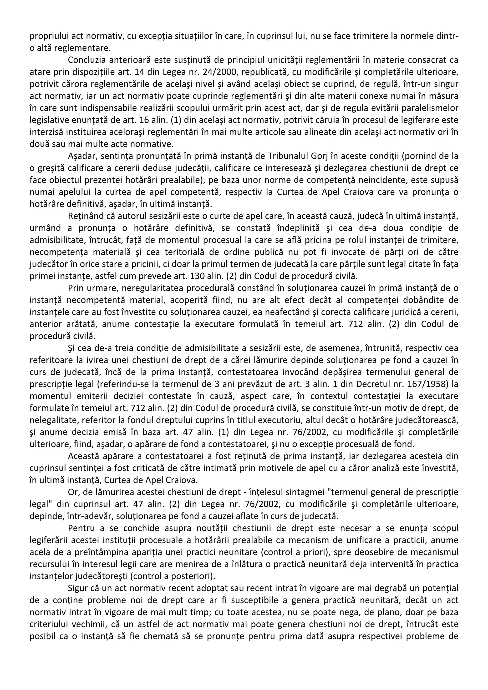 propriului act normativ, cu excepția situațiilor în care, în cuprinsul lui, nu se face trimitere la normele dintr‐o 
altă reglementare. 
Concluzia anterioară este susținută de principiul unicității reglementării în materie consacrat ca 
atare prin dispozițiile art. 14 din Legea nr. 24/2000, republicată, cu modificările şi completările ulterioare, 
potrivit cărora reglementările de acelaşi nivel şi având acelaşi obiect se cuprind, de regulă, într‐un singur 
act normativ, iar un act normativ poate cuprinde reglementări şi din alte materii conexe numai în măsura 
în care sunt indispensabile realizării scopului urmărit prin acest act, dar şi de regula evitării paralelismelor 
legislative enunțată de art. 16 alin. (1) din acelaşi act normativ, potrivit căruia în procesul de legiferare este 
interzisă instituirea aceloraşi reglementări în mai multe articole sau alineate din acelaşi act normativ ori în 
două sau mai multe acte normative. 
Aşadar, sentința pronunțată în primă instanță de Tribunalul Gorj în aceste condiții (pornind de la 
o greşită calificare a cererii deduse judecății, calificare ce interesează şi dezlegarea chestiunii de drept ce 
face obiectul prezentei hotărâri prealabile), pe baza unor norme de competență neincidente, este supusă 
numai apelului la curtea de apel competentă, respectiv la Curtea de Apel Craiova care va pronunța o 
hotărâre definitivă, aşadar, în ultimă instanță. 
Reținând că autorul sesizării este o curte de apel care, în această cauză, judecă în ultimă instanță, 
urmând a pronunța o hotărâre definitivă, se constată îndeplinită şi cea de‐a doua condiție de 
admisibilitate, întrucât, față de momentul procesual la care se află pricina pe rolul instanței de trimitere, 
necompetența materială şi cea teritorială de ordine publică nu pot fi invocate de părți ori de către 
judecător în orice stare a pricinii, ci doar la primul termen de judecată la care părțile sunt legal citate în fața 
primei instanțe, astfel cum prevede art. 130 alin. (2) din Codul de procedură civilă. 
Prin urmare, neregularitatea procedurală constând în soluționarea cauzei în primă instanță de o 
instanță necompetentă material, acoperită fiind, nu are alt efect decât al competenței dobândite de 
instanțele care au fost învestite cu soluționarea cauzei, ea neafectând şi corecta calificare juridică a cererii, 
anterior arătată, anume contestație la executare formulată în temeiul art. 712 alin. (2) din Codul de 
procedură civilă. 
Şi cea de‐a treia condiție de admisibilitate a sesizării este, de asemenea, întrunită, respectiv cea 
referitoare la ivirea unei chestiuni de drept de a cărei lămurire depinde soluționarea pe fond a cauzei în 
curs de judecată, încă de la prima instanță, contestatoarea invocând depăşirea termenului general de 
prescripție legal (referindu‐se la termenul de 3 ani prevăzut de art. 3 alin. 1 din Decretul nr. 167/1958) la 
momentul emiterii deciziei contestate în cauză, aspect care, în contextul contestației la executare 
formulate în temeiul art. 712 alin. (2) din Codul de procedură civilă, se constituie într‐un motiv de drept, de 
nelegalitate, referitor la fondul dreptului cuprins în titlul executoriu, altul decât o hotărâre judecătorească, 
şi anume decizia emisă în baza art. 47 alin. (1) din Legea nr. 76/2002, cu modificările şi completările 
ulterioare, fiind, aşadar, o apărare de fond a contestatoarei, şi nu o excepție procesuală de fond. 
Această apărare a contestatoarei a fost reținută de prima instanță, iar dezlegarea acesteia din 
cuprinsul sentinței a fost criticată de către intimată prin motivele de apel cu a căror analiză este învestită, 
în ultimă instanță, Curtea de Apel Craiova. 
Or, de lămurirea acestei chestiuni de drept ‐ înțelesul sintagmei "termenul general de prescripție 
legal" din cuprinsul art. 47 alin. (2) din Legea nr. 76/2002, cu modificările şi completările ulterioare, 
depinde, într‐adevăr, soluționarea pe fond a cauzei aflate în curs de judecată. 
Pentru a se conchide asupra noutății chestiunii de drept este necesar a se enunța scopul 
legiferării acestei instituții procesuale a hotărârii prealabile ca mecanism de unificare a practicii, anume 
acela de a preîntâmpina apariția unei practici neunitare (control a priori), spre deosebire de mecanismul 
recursului în interesul legii care are menirea de a înlătura o practică neunitară deja intervenită în practica 
instanțelor judecătoreşti (control a posteriori). 
Sigur că un act normativ recent adoptat sau recent intrat în vigoare are mai degrabă un potențial 
de a conține probleme noi de drept care ar fi susceptibile a genera practică neunitară, decât un act 
normativ intrat în vigoare de mai mult timp; cu toate acestea, nu se poate nega, de plano, doar pe baza 
criteriului vechimii, că un astfel de act normativ mai poate genera chestiuni noi de drept, întrucât este 
posibil ca o instanță să fie chemată să se pronunțe pentru prima dată asupra respectivei probleme de 
 