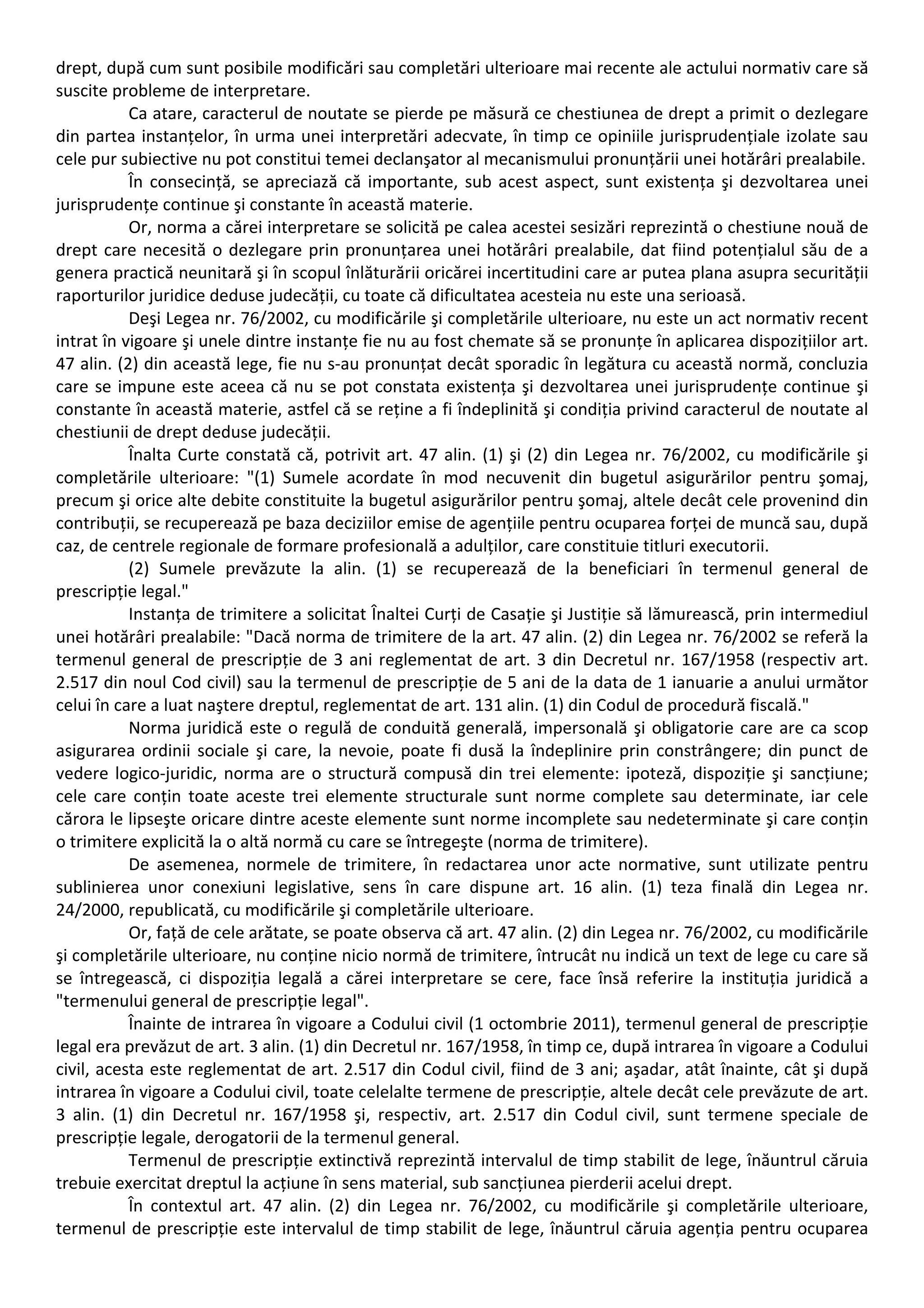 drept, după cum sunt posibile modificări sau completări ulterioare mai recente ale actului normativ care să 
suscite probleme de interpretare. 
Ca atare, caracterul de noutate se pierde pe măsură ce chestiunea de drept a primit o dezlegare 
din partea instanțelor, în urma unei interpretări adecvate, în timp ce opiniile jurisprudențiale izolate sau 
cele pur subiective nu pot constitui temei declanşator al mecanismului pronunțării unei hotărâri prealabile. 
În consecință, se apreciază că importante, sub acest aspect, sunt existența şi dezvoltarea unei 
jurisprudențe continue şi constante în această materie. 
Or, norma a cărei interpretare se solicită pe calea acestei sesizări reprezintă o chestiune nouă de 
drept care necesită o dezlegare prin pronunțarea unei hotărâri prealabile, dat fiind potențialul său de a 
genera practică neunitară şi în scopul înlăturării oricărei incertitudini care ar putea plana asupra securității 
raporturilor juridice deduse judecății, cu toate că dificultatea acesteia nu este una serioasă. 
Deşi Legea nr. 76/2002, cu modificările şi completările ulterioare, nu este un act normativ recent 
intrat în vigoare şi unele dintre instanțe fie nu au fost chemate să se pronunțe în aplicarea dispozițiilor art. 
47 alin. (2) din această lege, fie nu s‐au pronunțat decât sporadic în legătura cu această normă, concluzia 
care se impune este aceea că nu se pot constata existența şi dezvoltarea unei jurisprudențe continue şi 
constante în această materie, astfel că se reține a fi îndeplinită şi condiția privind caracterul de noutate al 
chestiunii de drept deduse judecății. 
Înalta Curte constată că, potrivit art. 47 alin. (1) şi (2) din Legea nr. 76/2002, cu modificările şi 
completările ulterioare: "(1) Sumele acordate în mod necuvenit din bugetul asigurărilor pentru şomaj, 
precum şi orice alte debite constituite la bugetul asigurărilor pentru şomaj, altele decât cele provenind din 
contribuții, se recuperează pe baza deciziilor emise de agențiile pentru ocuparea forței de muncă sau, după 
caz, de centrele regionale de formare profesională a adulților, care constituie titluri executorii. 
(2) Sumele prevăzute la alin. (1) se recuperează de la beneficiari în termenul general de 
prescripție legal." 
Instanța de trimitere a solicitat Înaltei Curți de Casație şi Justiție să lămurească, prin intermediul 
unei hotărâri prealabile: "Dacă norma de trimitere de la art. 47 alin. (2) din Legea nr. 76/2002 se referă la 
termenul general de prescripție de 3 ani reglementat de art. 3 din Decretul nr. 167/1958 (respectiv art. 
2.517 din noul Cod civil) sau la termenul de prescripție de 5 ani de la data de 1 ianuarie a anului următor 
celui în care a luat naştere dreptul, reglementat de art. 131 alin. (1) din Codul de procedură fiscală." 
Norma juridică este o regulă de conduită generală, impersonală şi obligatorie care are ca scop 
asigurarea ordinii sociale şi care, la nevoie, poate fi dusă la îndeplinire prin constrângere; din punct de 
vedere logico‐juridic, norma are o structură compusă din trei elemente: ipoteză, dispoziție şi sancțiune; 
cele care conțin toate aceste trei elemente structurale sunt norme complete sau determinate, iar cele 
cărora le lipseşte oricare dintre aceste elemente sunt norme incomplete sau nedeterminate şi care conțin 
o trimitere explicită la o altă normă cu care se întregeşte (norma de trimitere). 
De asemenea, normele de trimitere, în redactarea unor acte normative, sunt utilizate pentru 
sublinierea unor conexiuni legislative, sens în care dispune art. 16 alin. (1) teza finală din Legea nr. 
24/2000, republicată, cu modificările şi completările ulterioare. 
Or, față de cele arătate, se poate observa că art. 47 alin. (2) din Legea nr. 76/2002, cu modificările 
şi completările ulterioare, nu conține nicio normă de trimitere, întrucât nu indică un text de lege cu care să 
se întregească, ci dispoziția legală a cărei interpretare se cere, face însă referire la instituția juridică a 
"termenului general de prescripție legal". 
Înainte de intrarea în vigoare a Codului civil (1 octombrie 2011), termenul general de prescripție 
legal era prevăzut de art. 3 alin. (1) din Decretul nr. 167/1958, în timp ce, după intrarea în vigoare a Codului 
civil, acesta este reglementat de art. 2.517 din Codul civil, fiind de 3 ani; aşadar, atât înainte, cât şi după 
intrarea în vigoare a Codului civil, toate celelalte termene de prescripție, altele decât cele prevăzute de art. 
3 alin. (1) din Decretul nr. 167/1958 şi, respectiv, art. 2.517 din Codul civil, sunt termene speciale de 
prescripție legale, derogatorii de la termenul general. 
Termenul de prescripție extinctivă reprezintă intervalul de timp stabilit de lege, înăuntrul căruia 
trebuie exercitat dreptul la acțiune în sens material, sub sancțiunea pierderii acelui drept. 
În contextul art. 47 alin. (2) din Legea nr. 76/2002, cu modificările şi completările ulterioare, 
termenul de prescripție este intervalul de timp stabilit de lege, înăuntrul căruia agenția pentru ocuparea 
 