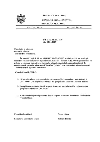 REPUBLICA MOLDOVA
CONSILIUL LOCAL OXENTEA
REPUBLICA MOLDOVA
D E C I Z I E nr. 2-19
din 12.04.2013
Cu privire la vînzarea
terenului afferent
construc iei comerciale.ț
În temeiul Legii R.M. nr. 1308-XIII din 25.07.1997 privind pre ul normativ iț ș
modul de vînzare-cumpărare a pămîntului, H.G. nr. 1428 din 16.12.2008 Regulamentul cu
privire la vînzarea-cumpărarea terenului aferent, examinînd cererea înnaintată de
conducatorul gospodariei taranesti `Serafim Terinte ` reprezentată de administratorul
Terinte Serafim c.p. 0961709606037.
Consiliul local DECIDE:
1. Se permite vînzarea terenului aferent construc iei comerciale cu nr. cadastralț
3841100007 , cu suprafa a 0,04537 ha gospodariei taranesti `Serafim Terinte ` .ț
2. Indeplinirea prezentei decizii se pune în sarcina specialistului în reglementarea
proprietă ii funciare (N.Cre u).ț ț
3. Controlul îndeplinirii prezentei decizii se pune în sarcina primarului satului D-lui
Valeriu Rusu.
Presedintele sedintei Petras Liuba
Secretarul Consiliului satesc Botnari Efimia
Fax: (248) 56-238 tel.: (248) 56-236
 