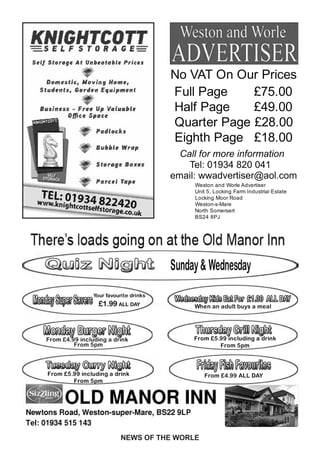No VAT On Our Prices
                                              Full Page    £75.00
                                              Half Page    £49.00
                                              Quarter Page £28.00
                                              Eighth Page £18.00
                                                Call for more information
                                                  Tel: 01934 820 041
                                              email: wwadvertiser@aol.com
                                                    Weston and Worle Advertiser
                                                    Unit 5, Locking Farm Industrial Estate
                                                    Locking Moor Road
                                                    Weston-s-Mare
                                                    North Somersert
                                                    BS24 8PJ




   Quiz Night                                 Sunday & Wednesday
                      Your favourite drinks
Monday Super Savers     £1.99 ALL DAY
                                              Wednesday Kids Eat For £1.00 ALL DAY
                                                    When an adult buys a meal



   Monday Burger Night                              Thursday Grill Night
    From £4.99 including a drink                    From £5.99 including a drink
             From 5pm                                       From 5pm


    Tuesday Curry Night                             Friday Fish Favourites
    From £5.99 including a drink                       From £4.99 ALL DAY
            From 5pm




                                 NEWS OF THE WORLE
 