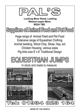 PAL’SLocking Moor Road, Locking
               Weston-super-Mare
                    BS24 7BE

Suppliers of Animal Feed and Pet Food
     Huge range of Animal Feed and Pet Food
      Extensive range of Equestrian Clothing
    Animal bedding, Wood Chip, Straw, Hay, ect
          Chicken Housing, various sizes
       Pig Arks size 8’ x 6’ Traditional Design

  EQUESTRIAN JUMPS
          In stock and made to measure




Tel: 01934 823 164
                 NEWS OF THE WORLE
 