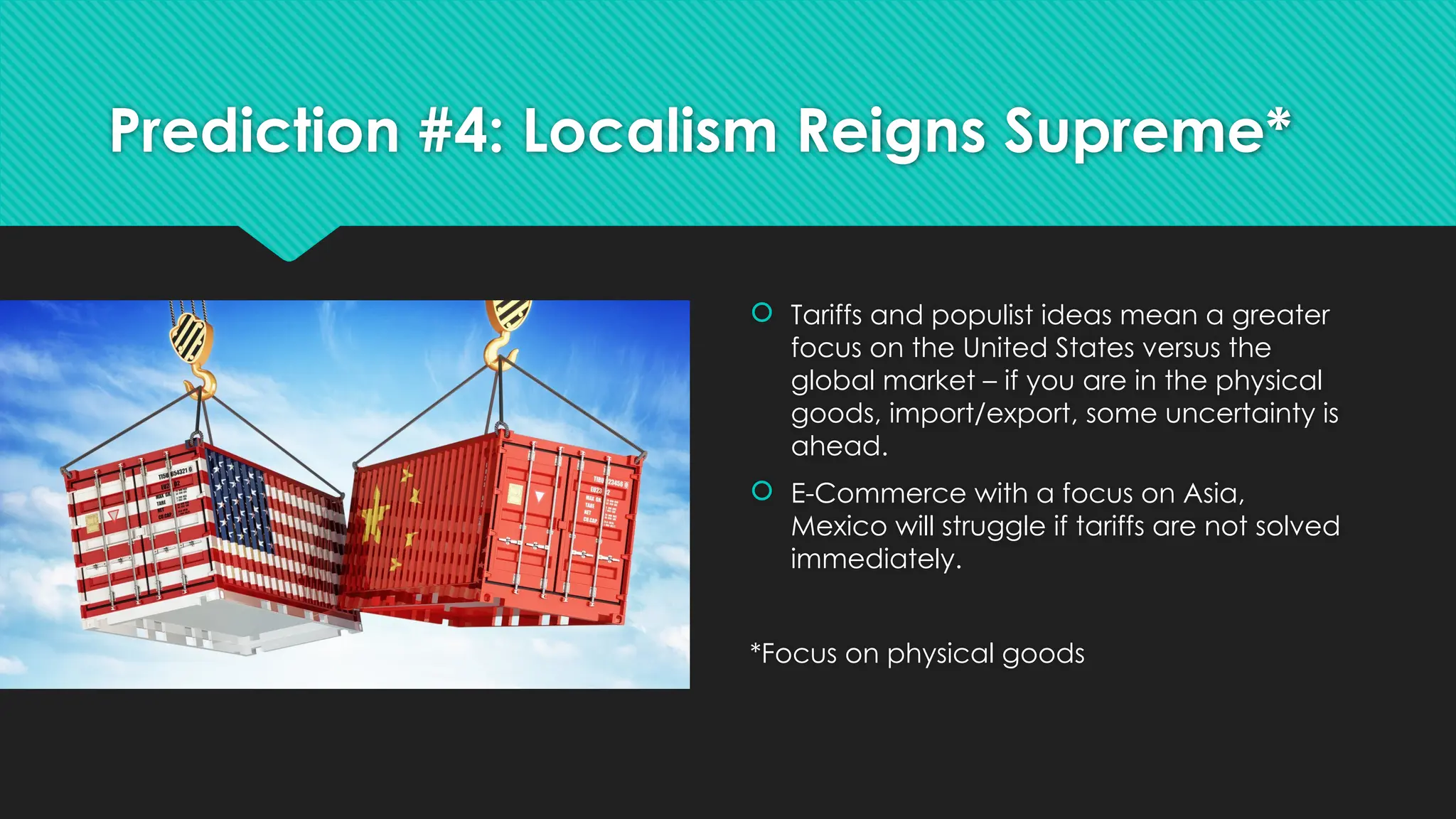 Prediction #4: Localism Reigns Supreme*
 Tariffs and populist ideas mean a greater
focus on the United States versus the
global market – if you are in the physical
goods, import/export, some uncertainty is
ahead.
 E-Commerce with a focus on Asia,
Mexico will struggle if tariffs are not solved
immediately.
*Focus on physical goods
 