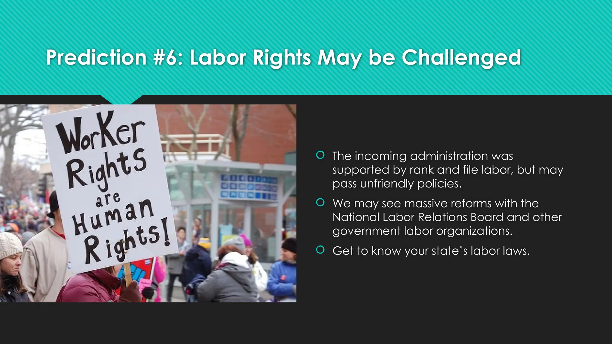 Prediction #6: Labor Rights May be Challenged
 The incoming administration was
supported by rank and file labor, but may
pass unfriendly policies.
 We may see massive reforms with the
National Labor Relations Board and other
government labor organizations.
 Get to know your state’s labor laws.
 