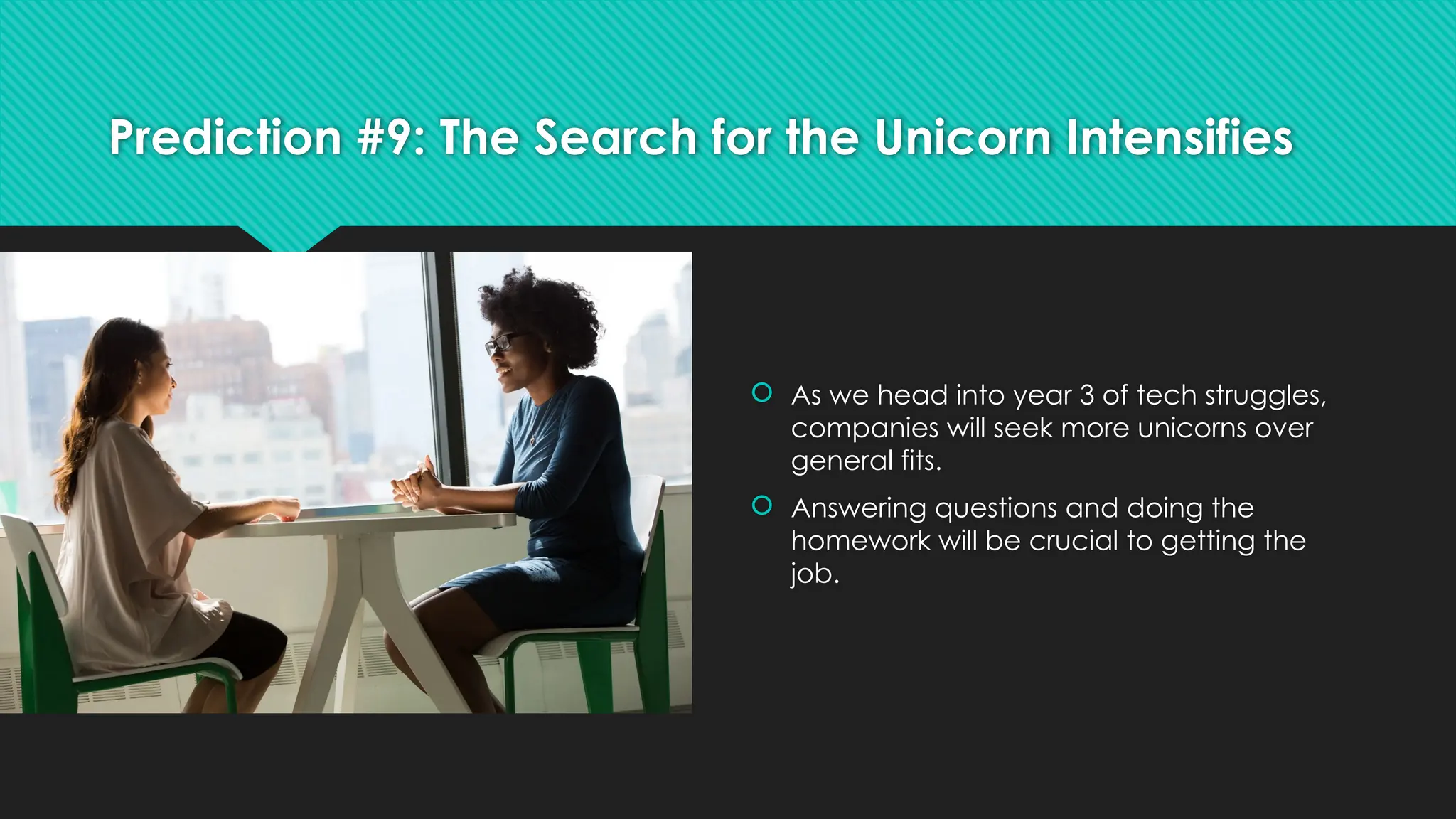 Prediction #9: The Search for the Unicorn Intensifies
 As we head into year 3 of tech struggles,
companies will seek more unicorns over
general fits.
 Answering questions and doing the
homework will be crucial to getting the
job.
 