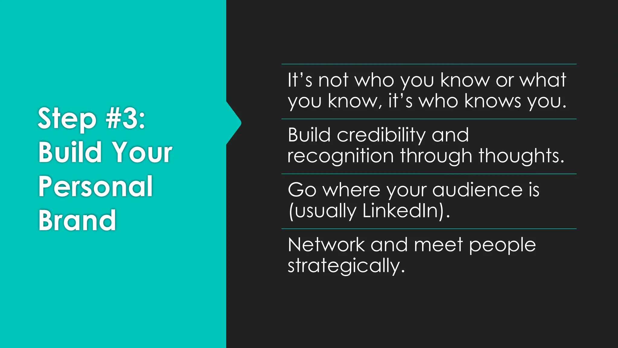 Step #3:
Build Your
Personal
Brand
It’s not who you know or what
you know, it’s who knows you.
Build credibility and
recognition through thoughts.
Go where your audience is
(usually LinkedIn).
Network and meet people
strategically.
 