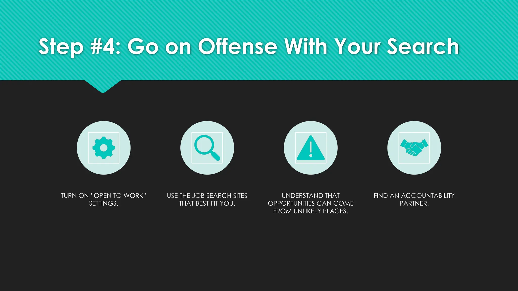 Step #4: Go on Offense With Your Search
TURN ON ”OPEN TO WORK”
SETTINGS.
USE THE JOB SEARCH SITES
THAT BEST FIT YOU.
UNDERSTAND THAT
OPPORTUNITIES CAN COME
FROM UNLIKELY PLACES.
FIND AN ACCOUNTABILITY
PARTNER.
 