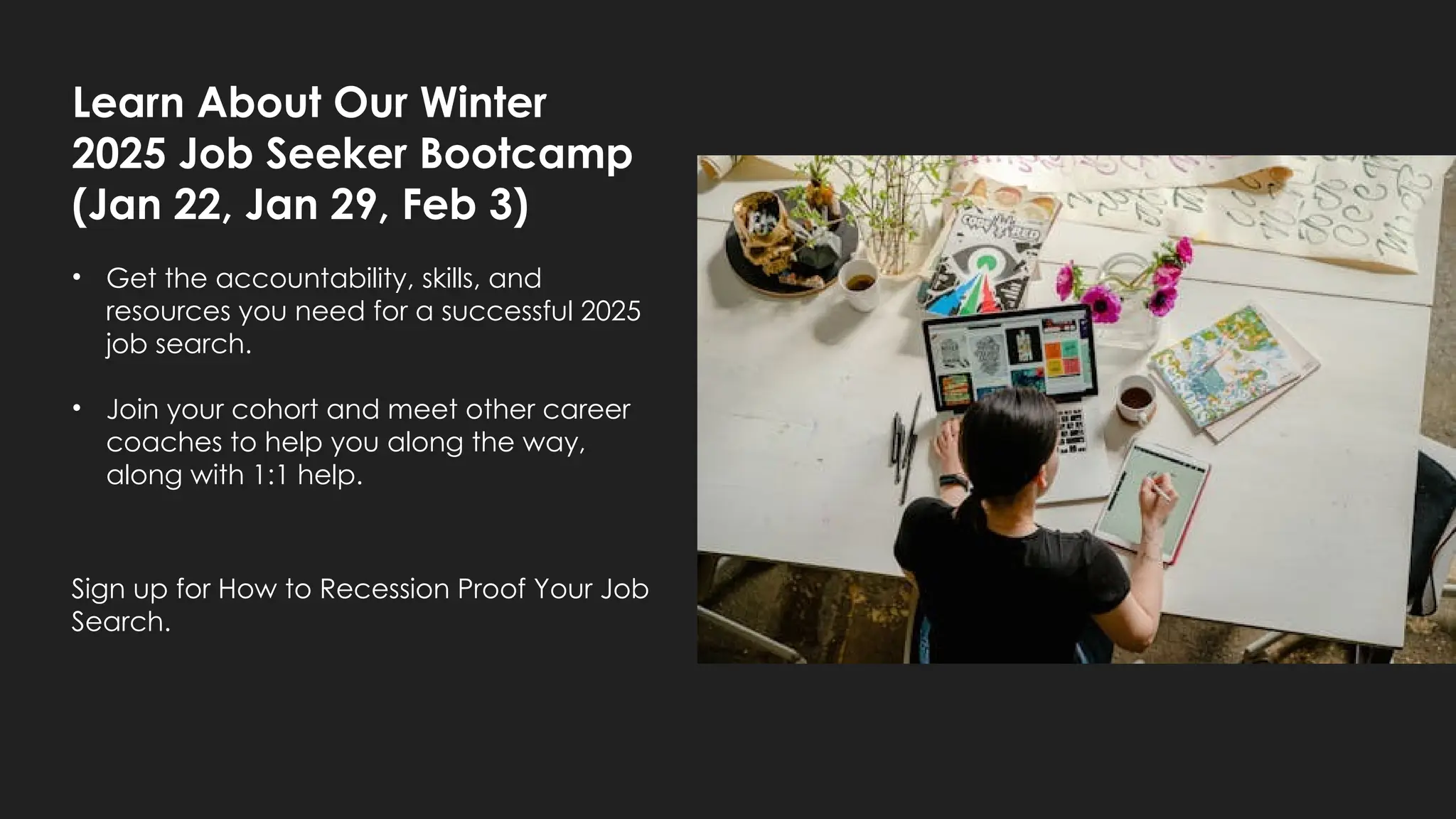 Learn About Our Winter
2025 Job Seeker Bootcamp
(Jan 22, Jan 29, Feb 3)
• Get the accountability, skills, and
resources you need for a successful 2025
job search.
• Join your cohort and meet other career
coaches to help you along the way,
along with 1:1 help.
Sign up for How to Recession Proof Your Job
Search.
 