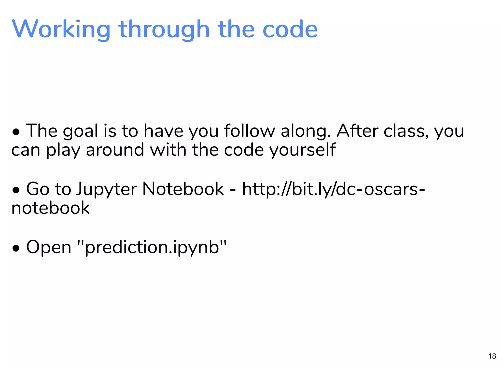 Working through the codeWorking through the code • The goal is to have you follow along. After class, you can play around with the code yourself • Go to Jupyter Notebook - http://bit.ly/dc-oscars- notebook • Open "prediction.ipynb" 18 