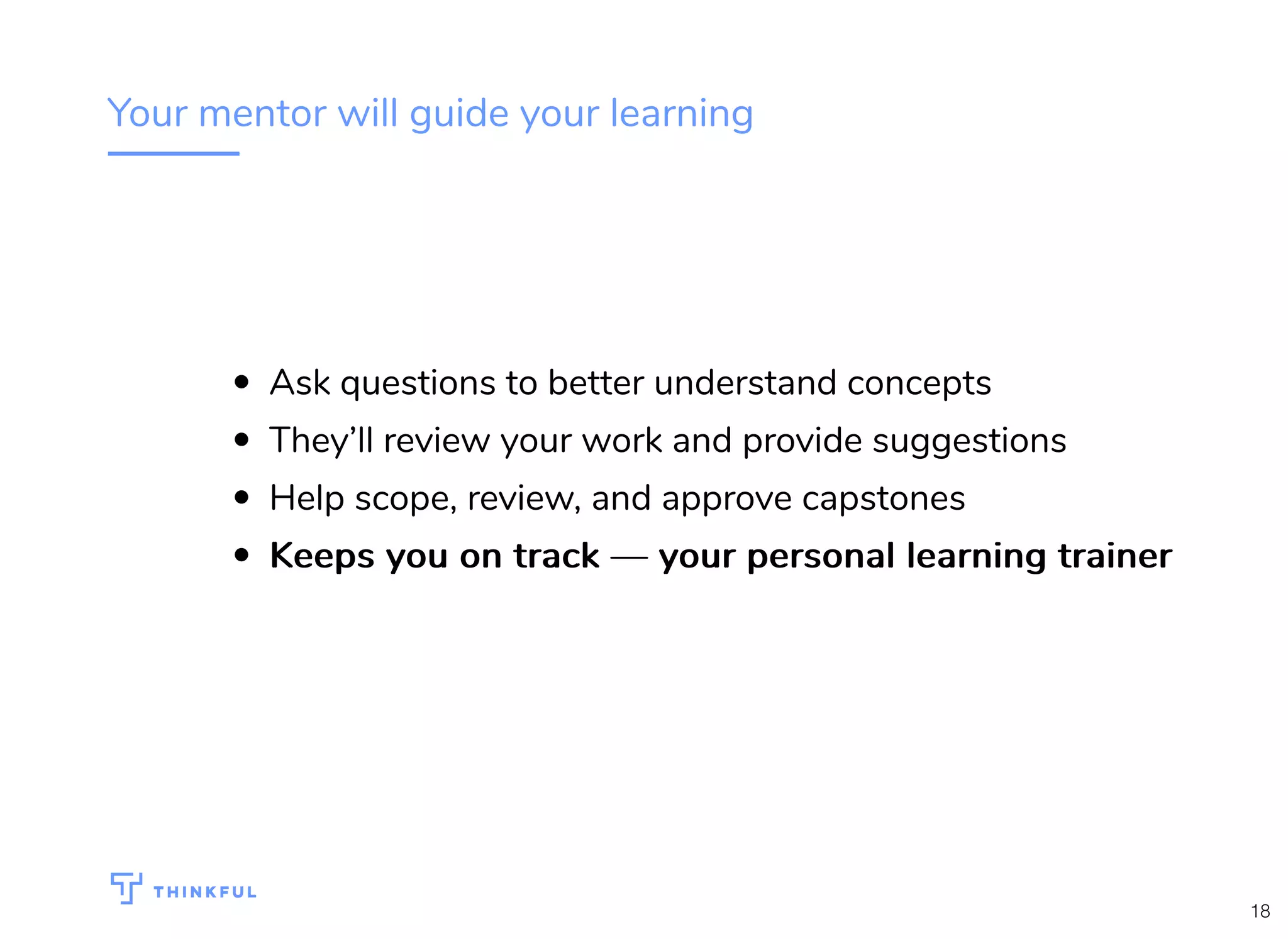 Your mentor will guide your learning
Ask questions to better understand concepts
They’ll review your work and provide suggestions
Help scope, review, and approve capstones
Keeps you on track — your personal learning trainerKeeps you on track — your personal learning trainer
18
 