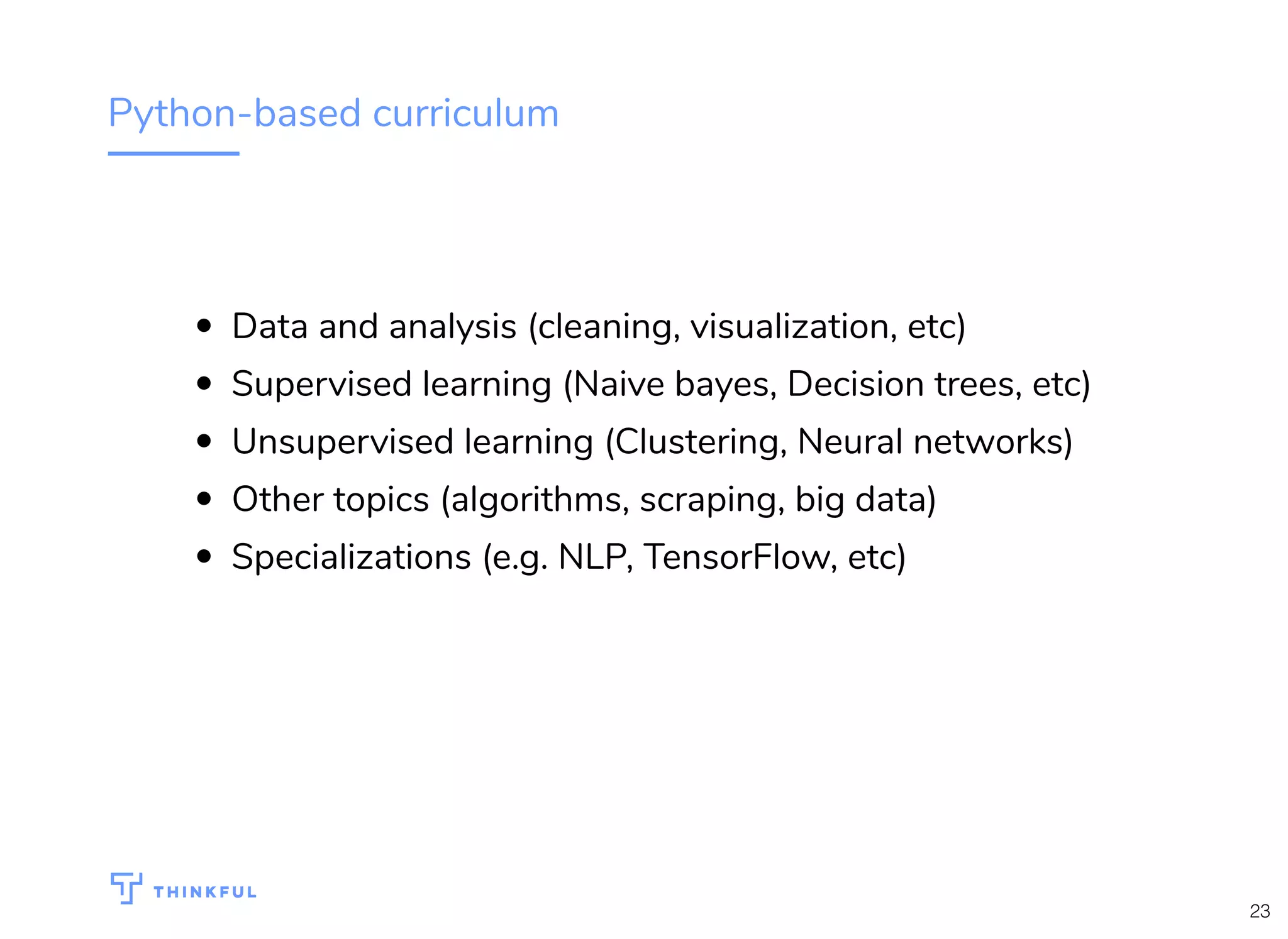 Python-based curriculum
Data and analysis (cleaning, visualization, etc)
Supervised learning (Naive bayes, Decision trees, etc)
Unsupervised learning (Clustering, Neural networks)
Other topics (algorithms, scraping, big data)
Specializations (e.g. NLP, TensorFlow, etc)
23
 