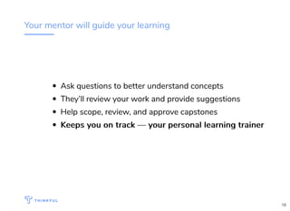 Your mentor will guide your learning
Ask questions to better understand concepts
They’ll review your work and provide suggestions
Help scope, review, and approve capstones
Keeps you on track — your personal learning trainerKeeps you on track — your personal learning trainer
18
 