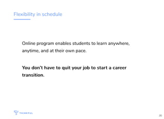 Flexibility in schedule
Online program enables students to learn anywhere,
anytime, and at their own pace.
You don’t have to quit your job to start a careerYou don’t have to quit your job to start a career
transition.transition.
20
 