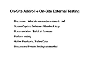 On-Site Addroll + On-Site External Testing

  Discussion : What do we want our users to do?

  Screen Capture Software : Silverback App

  Documentation : Task List for users

  Perform testing

  Gather Feedback / Refine Data

  Discuss and Present findings as needed
 