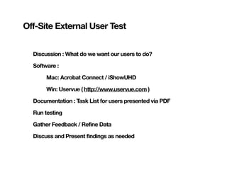 Off-Site External User Test


  Discussion : What do we want our users to do?

  Software :

       Mac: Acrobat Connect / iShowUHD

       Win: Uservue ( http://www.uservue.com )

  Documentation : Task List for users presented via PDF

  Run testing

  Gather Feedback / Refine Data

  Discuss and Present findings as needed
 