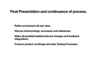 Final Presentation and continuance of process.


  Refine and present all user data.

  Discuss shortcomings, successes and milestones.

  Make all possible/realistic/relevant changes and feedback
  integrations.

  Produce product via Design and User Testing Processes.
 