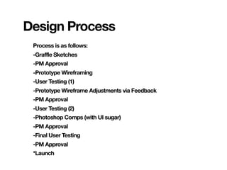 Design Process
 Process is as follows:
 -Graffle Sketches
 -PM Approval
 -Prototype Wireframing
 -User Testing (1)
 -Prototype Wireframe Adjustments via Feedback
 -PM Approval
 -User Testing (2)
 -Photoshop Comps (with UI sugar)
 -PM Approval
 -Final User Testing
 -PM Approval
 *Launch
 