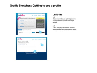 Graffle Sketches : Getting to see a profile


                                      Lead-Ins
                                      1.0
                                      Discover and discuss optimal places to
                                      allow publishers to claim their simple
                                      proﬁles.

                                      2.0
                                      Entice not-yet-publushers to see how
                                      publishers are being portrayed on Adroll.
                          1.0




                                1.0




                    2.0
 