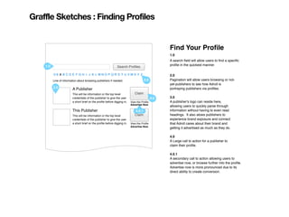 Graffle Sketches : Finding Profiles


                                                                                                   Find Your Proﬁle
                                                                                                   1.0
                                                                                                   A search ﬁeld will allow users to ﬁnd a speciﬁc
    1.0                                                                                            proﬁle in the quickest manner.
                                                              Search Proﬁles

          0-9 A B C D E F G H I J K L M N O P Q R S T U V W X Y Z                                  2.0
          Line of information about browsing publishers if needed.                   2.0           Pagination will allow users browsing or not-
                                                                                                   yet-publishers to see how Adroll is
          3.0                                                                                      portraying publishers via proﬁles.
                         A Publisher
                         This will be information or the top level           Claim
                         credentials of the publisher to give the user                       4.0   3.0
                         a short brief on the proﬁle before digging in.   View this Proﬁle         A publisher's logo can reside here,
                                                                          Advertise Now
                                                                                                   allowing users to quickly parse through
                         This Publisher                                      4.0.1                 information without having to even read
                         This will be information or the top level           Claim                 headings. It also alows publishers to
                         credentials of the publisher to give the user                             experience brand exposure and connect
                         a short brief on the proﬁle before digging in.   View this Proﬁle         that Adroll cares about their brand and
                                                                          Advertise Now
                                                                                                   getting it advertised as much as they do.

                                                                                                   4.0
                                                                                                   A Large call to action for a publisher to
                                                                                                   claim their proﬁle.

                                                                                                   4.0.1
                                                                                                   A secondary call to action allowing users to
                                                                                                   advertise now, or browse further into the proﬁle.
                                                                                                   Advertise now is more pronounced due to its
                                                                                                   direct ability to create conversion.
 