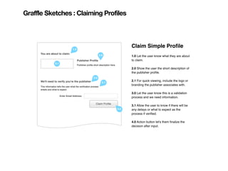 Graffle Sketches : Claiming Profiles




                                       1.0
                                                                                              Claim Simple Proﬁle
      You are about to claim:
                                                                     2.0                      1.0 Let the user know what they are about
                                             Publisher Proﬁle                                 to claim.
                    2.1
                                             Publisher proﬁle short description here.
                                                                                              2.0 Show the user the short description of
                                                                                              the publisher proﬁle.
                                                              3.0
      We'll need to verify you're the publisher                                               2.1 For quick viewing, include the logo or
                                                                       3.1
      This information tells the user what the veriﬁcation process
                                                                                              branding the publisher associates with.
      entails and what to expect.
                                                                                              3.0 Let the user know this is a validation
                          Enter Email Address:
                                                                                              process and we need information.

                                                                Claim Proﬁle
                                                                                              3.1 Allow the user to know if there will be
                                                                                        4.0   any delays or what to expect as the
                                                                                              process if veriﬁed.

                                                                                              4.0 Action button let's them ﬁnalize the
                                                                                              decision after input.
 
