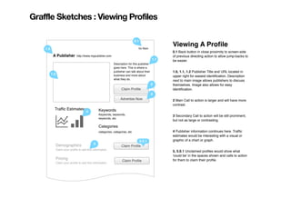 Graffle Sketches : Viewing Profiles

                                                                                0.1
                                                                                                     Viewing A Proﬁle
    1.0                                                                           Go Back
                                                                                                     0.1 Back button in close proximity to screen-side
           A Publisher           http://www.mypublsher.com                                           of previous directing action to allow jump-backs to
                                                                                               1.1   be easier.
                                                              Description for this pubisher
                                                              goes here. This is where a
                                                              publisher can talk about their         1.0, 1.1, 1.2 Publisher Title and URL located in
          1.2                                                 business and more about                upper right for easiest identiﬁcation. Description
                                                              what they do.
                                                                                                     next to main image allows publishers to discuss
                                                                                               2     themselves. Image also allows for easy
                                                                    Claim Proﬁle                     identiﬁcation.
                                                                                               3
                                                                   Advertise Now                     2 Main Call to action is larger and will have more
                                                                                                     contrast.
            Trafﬁc Estimates:                     Keywords
                                        4
                                                  Keywords, keywords,                                3 Secondary Call to action will be still prominent,
                                                  keywords, etc.
                                                                                                     but not as large or contrasting.
                                                  Categories
                                                  categories, categories, etc                        4 Publisher information continues here. Trafﬁc
                                                                                                     estimates would be interesting with a visual or
                                                                               5.0.1                 graphic of a chart or graph.
                Demographics                  5
                                                                    Claim Proﬁle
                Claim your proﬁle to add this information.
                                                                                                     5, 5.0.1 Unclaimed proﬁles would show what
                                                                                                     'could be' in the spaces shown and calls to action
                Pricing                                                                              for them to claim their proﬁle.
                                                                     Claim Proﬁle
                Claim your proﬁle to add this information.
 