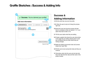 Graffle Sketches : Success & Adding Info

    1.0
                                                                                           Success &
               Success. You've claimed your proﬁle!
                Success. You've claimed your proﬁle!
                                                                      1.0.1                Adding Information
          Add more information:                                                            1.0 Tell the user they now own the proﬁle.
                                                             I'll do this later...


    2.0    DEMOGRAPHICS         PRICING          MORE INFO      CONFIRM
                                                                                           1.0.1 Allow the user to opt out of doing this process
                                                                                              right now.
                                                                                     2.2
          Demographics            2.1                                                      2.0 Show the user how long this process will take
          Add information about your Demographics:
                                                                                              them to complete so they can decide it 1.0.1 is an
                                                                                              option they want to take or not.

                                          2.3                                              2.1 Tell the user clearly what they are editing.

                                                                                           2.2 Create a graphic that shows the user what portion
                                                                                              of the page they are editing allowing them to edit
                                                                                     3.0      with conﬁdence they are clear where they are
                                                       Save & Continue                        making changes.
                                                                                     3.1
                                                             Save & Quit                   2.3 Make the editing environment clear and concise
                                                                                              (Data Entry Type TBD).

                                                                                           3.0 Tell the user we are saving their data and they can
                                                                                              continue.

                                                                                           3.1 Secondary action lets the user quit and also lets
                                                                                              them feel safe that their data and their claim of the
                                                                                              proﬁle is saved.
 