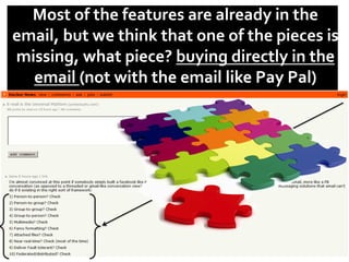 Most	
  of	
  the	
  features	
  are	
  already	
  in	
  the	
  
email,	
  but	
  we	
  think	
  that	
  one	
  of	
  the	
  pieces	
  is	
  
missing,	
  what	
  piece?	
  buying	
  directly	
  in	
  the	
  
email	
  (not	
  with	
  the	
  email	
  like	
  Pay	
  Pal)	
  	
  
	
  	
  
 