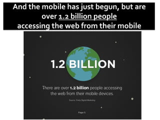 And	
  the	
  mobile	
  has	
  just	
  begun,	
  but	
  are	
  	
  
over	
  1.2	
  billion	
  people	
  
accessing	
  the	
  web	
  from	
  their	
  mobile	
  
devices.	
  	
  
 
