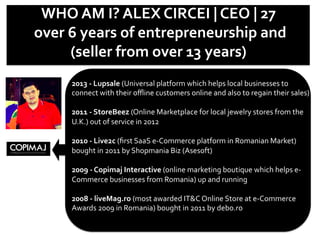 WHO	
  AM	
  I?	
  ALEX	
  CIRCEI	
  |	
  CEO	
  |	
  27	
  	
  
	
  over	
  6	
  years	
  of	
  entrepreneurship	
  and	
  	
  
(seller	
  from	
  over	
  13	
  years)	
  	
  
2013	
  -­‐	
  Lupsale	
  (Universal	
  platform	
  which	
  helps	
  local	
  businesses	
  to	
  
connect	
  with	
  their	
  oﬄine	
  customers	
  online	
  and	
  also	
  to	
  regain	
  their	
  sales)	
  	
  
	
  
2011	
  -­‐	
  StoreBeez	
  (Online	
  Marketplace	
  for	
  local	
  jewelry	
  stores	
  from	
  the	
  
U.K.)	
  out	
  of	
  service	
  in	
  2012	
  
	
  
2010	
  -­‐	
  Live2c	
  (ﬁrst	
  SaaS	
  e-­‐Commerce	
  platform	
  in	
  Romanian	
  Market)	
  
bought	
  in	
  2011	
  by	
  Shopmania	
  Biz	
  (Asesoft)	
  
	
  
2009	
  -­‐	
  Copimaj	
  Interactive	
  (online	
  marketing	
  boutique	
  which	
  helps	
  e-­‐
Commerce	
  businesses	
  from	
  Romania)	
  up	
  and	
  running	
  
	
  
2008	
  -­‐	
  liveMag.ro	
  (most	
  awarded	
  IT&C	
  Online	
  Store	
  at	
  e-­‐Commerce	
  
Awards	
  2009	
  in	
  Romania)	
  bought	
  in	
  2011	
  by	
  debo.ro	
  
	
  
 