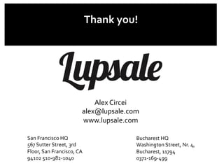 Thank	
  you!	
  
Bucharest	
  HQ	
  
Washington	
  Street,	
  Nr.	
  4,	
  	
  
Bucharest,	
  11794	
  
0371-­‐169-­‐499	
  
San	
  Francisco	
  HQ	
  
567	
  Sutter	
  Street,	
  3rd	
  
Floor,	
  San	
  Francisco,	
  CA	
  
94102	
  510-­‐982-­‐1040	
  
Alex	
  Circei	
  
alex@lupsale.com	
  
www.lupsale.com	
  
 