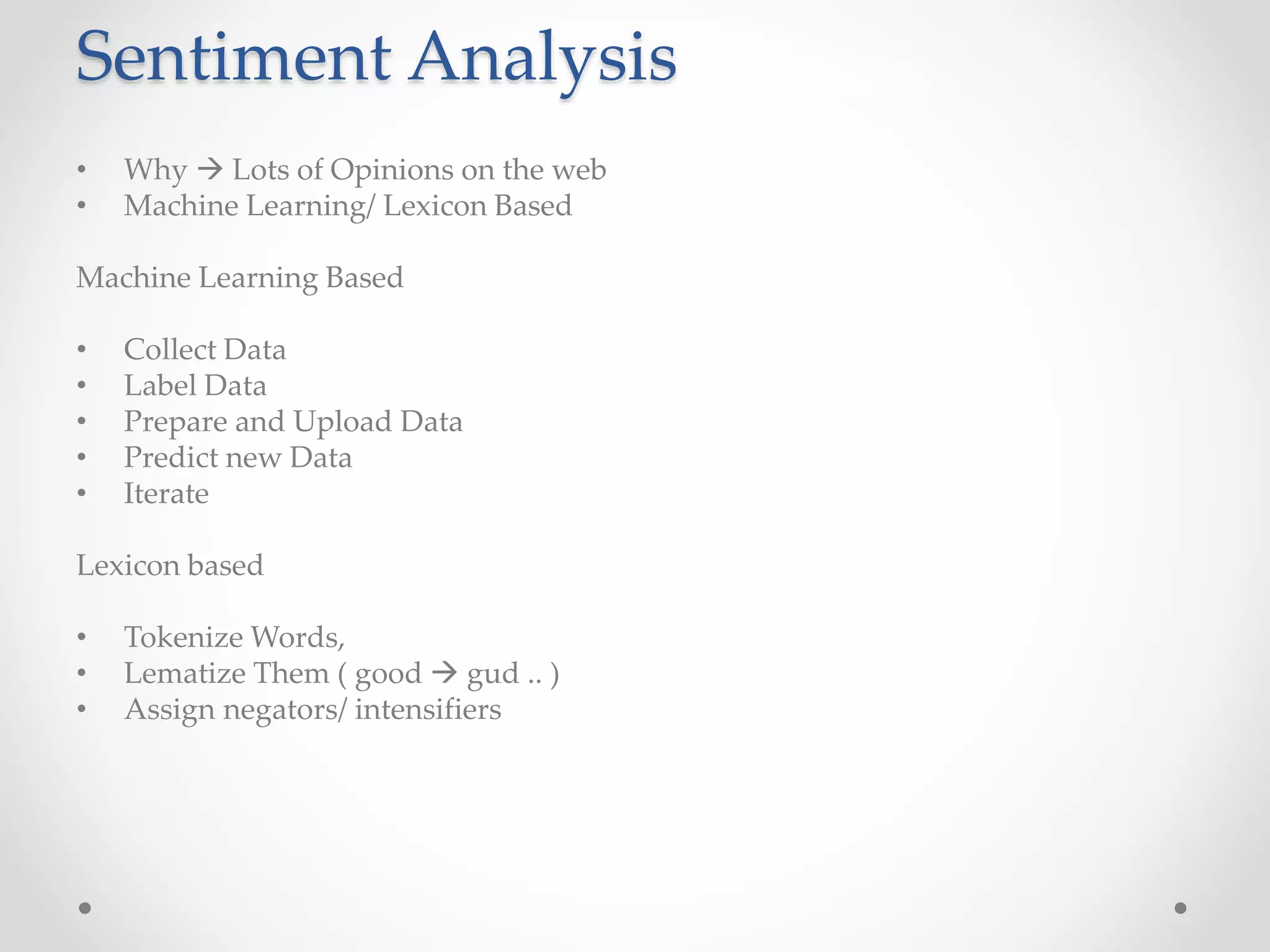 Sentiment Analysis 
• Why  Lots of Opinions on the web 
• Machine Learning/ Lexicon Based 
Machine Learning Based 
• Collect Data 
• Label Data 
• Prepare and Upload Data 
• Predict new Data 
• Iterate 
Lexicon based 
• Tokenize Words, 
• Lematize Them ( good  gud .. ) 
• Assign negators/ intensifiers 
 