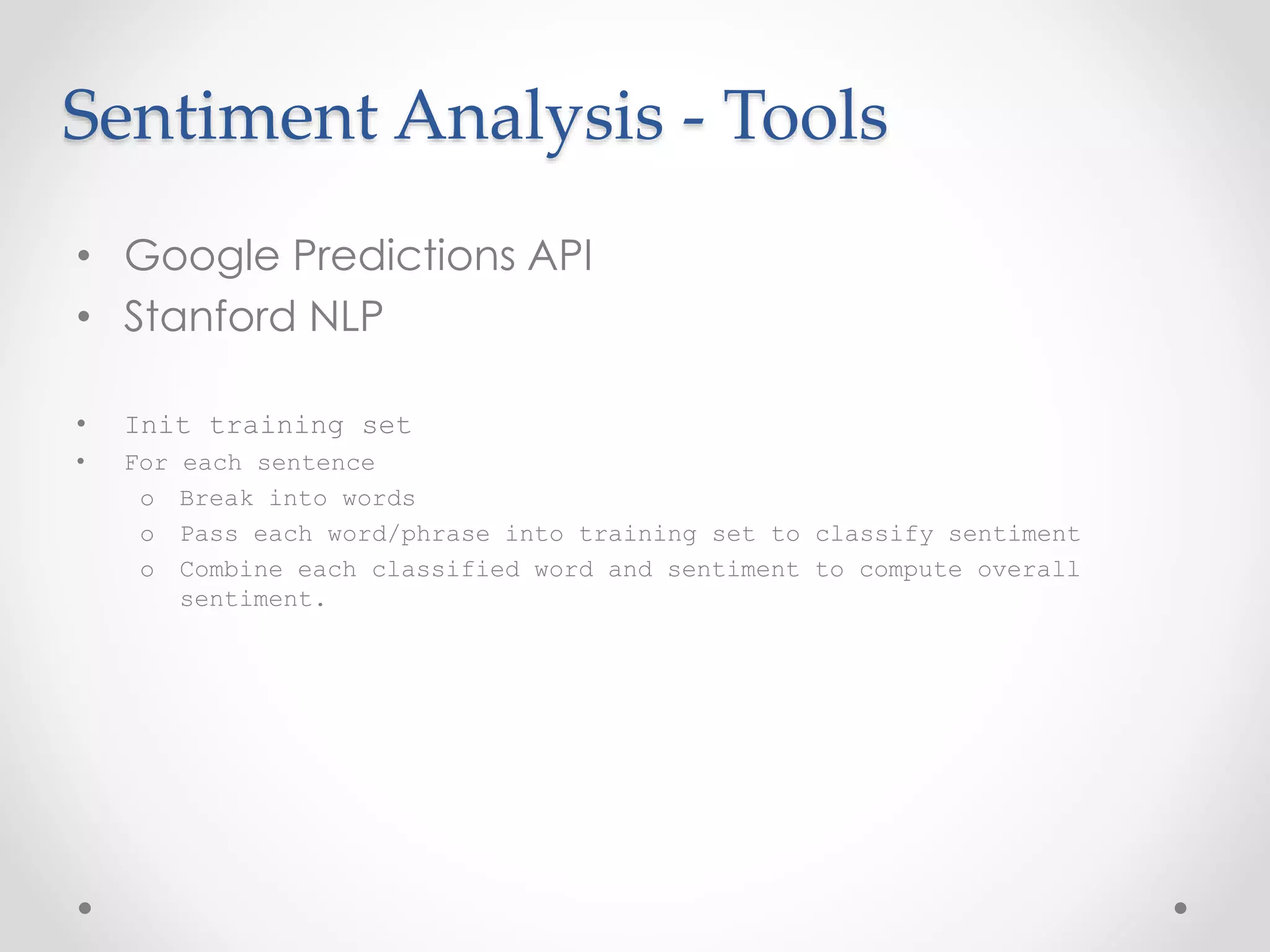 Sentiment Analysis - Tools 
• Google Predictions API 
• Stanford NLP 
• Init training set 
• For each sentence 
o Break into words 
o Pass each word/phrase into training set to classify sentiment 
o Combine each classified word and sentiment to compute overall 
sentiment. 
 
