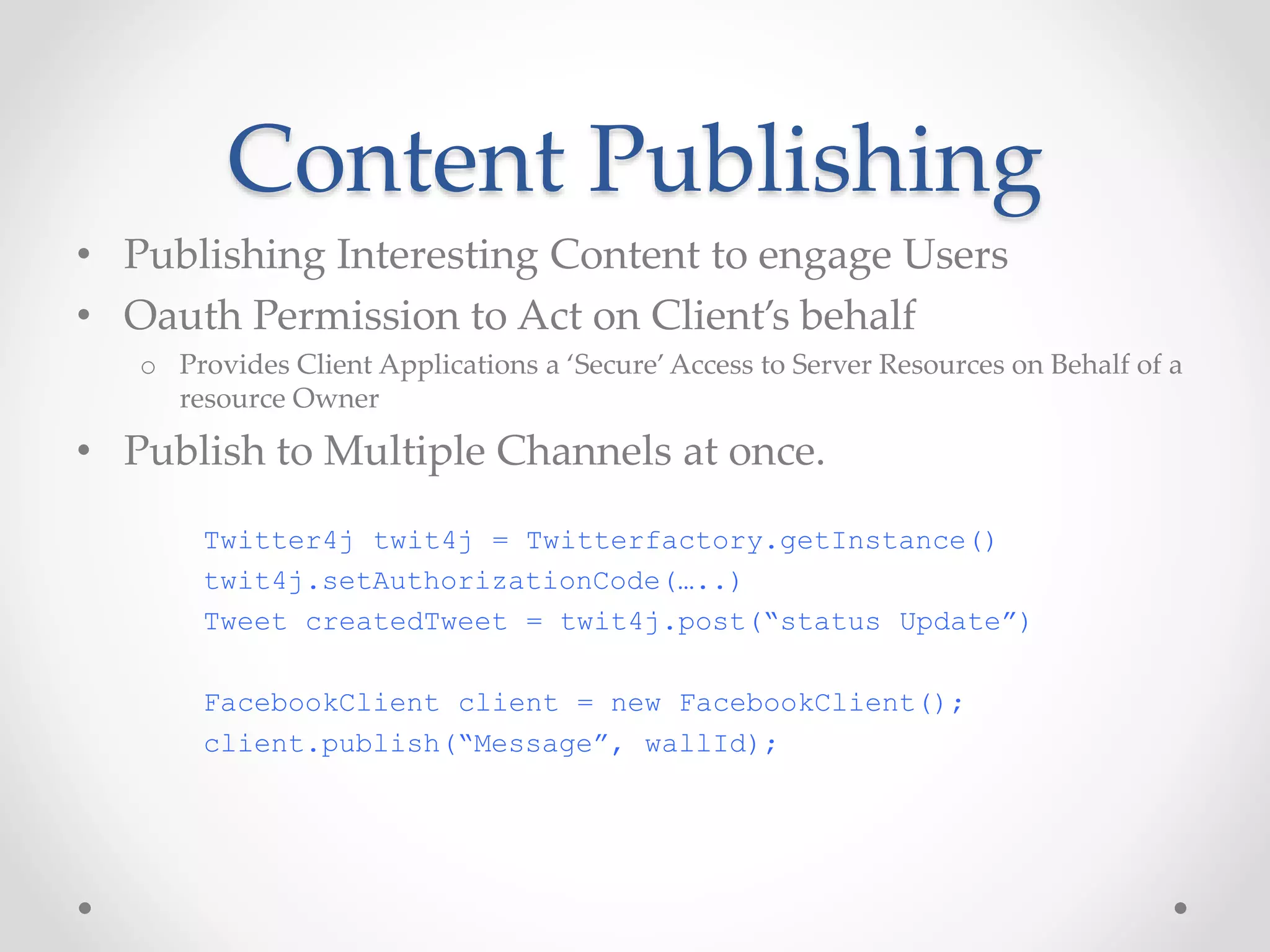Content Publishing 
• Publishing Interesting Content to engage Users 
• Oauth Permission to Act on Client’s behalf 
o Provides Client Applications a ‘Secure’ Access to Server Resources on Behalf of a 
resource Owner 
• Publish to Multiple Channels at once. 
Twitter4j twit4j = Twitterfactory.getInstance() 
twit4j.setAuthorizationCode(…..) 
Tweet createdTweet = twit4j.post(“status Update”) 
FacebookClient client = new FacebookClient(); 
client.publish(“Message”, wallId); 
 