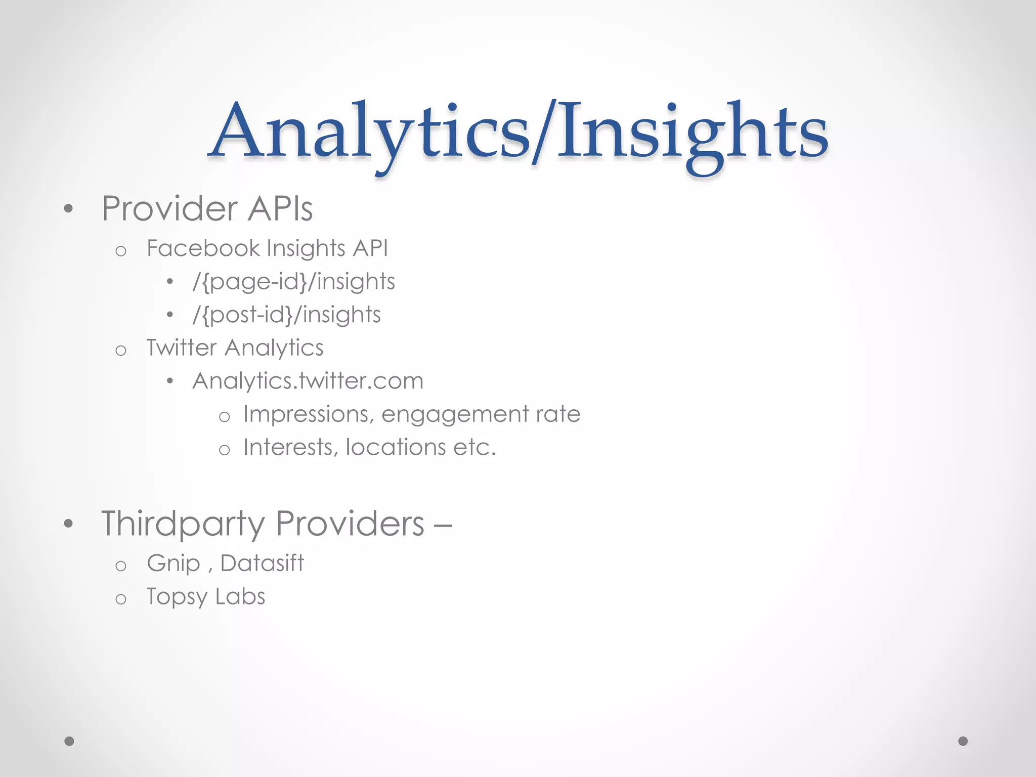 Analytics/Insights 
• Provider APIs 
o Facebook Insights API 
• /{page-id}/insights 
• /{post-id}/insights 
o Twitter Analytics 
• Analytics.twitter.com 
o Impressions, engagement rate 
o Interests, locations etc. 
• Thirdparty Providers – 
o Gnip , Datasift 
o Topsy Labs 
 
